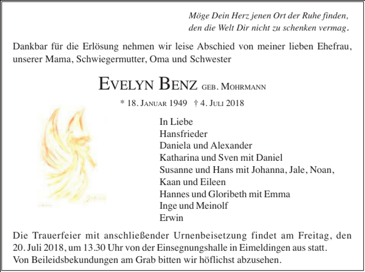 <p>Möge Dein Herz jenen Ort der Ruhe finden,<br />den die Welt Dir nicht zu schenken vermag.</p><p>Dankbar für die Erlösung nehmen wir leise Abschied von meiner lieben Ehefrau,<br />unserer Mama, Schwiegermutter, Oma und Schwester</p><p>EVELYN BENZ</p><p>GEB.</p><p>MOHRMANN</p><p>* 18. JANUAR 1949 † 4. JULI 2018</p><p>In Liebe<br />Hansfrieder<br />Daniela und Alexander<br />Katharina und Sven mit Daniel<br />Susanne und Hans mit Johanna, Jale, Noan,<br />Kaan und Eileen<br />Hannes und Gloribeth mit Emma<br />Inge und Meinolf<br />Erwin<br />Die Trauerfeier mit anschließender Urnenbeisetzung findet am Freitag, den<br />20. Juli 2018, um 13.30 Uhr von der Einsegnungshalle in Eimeldingen aus statt.<br />Von Beileidsbekundungen am Grab bitten wir höflichst abzusehen.</p>