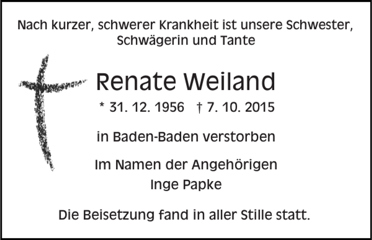 <p>Nach kurzer, schwerer Krankheit ist unsere Schwester,<br />Schwägerin und Tante</p><p>Renate Weiland<br />* 31. 12. 1956 † 7. 10. 2015<br />in Baden-Baden verstorben<br />Im Namen der Angehörigen<br />Inge Papke<br />Die Beisetzung fand in aller Stille statt.</p>