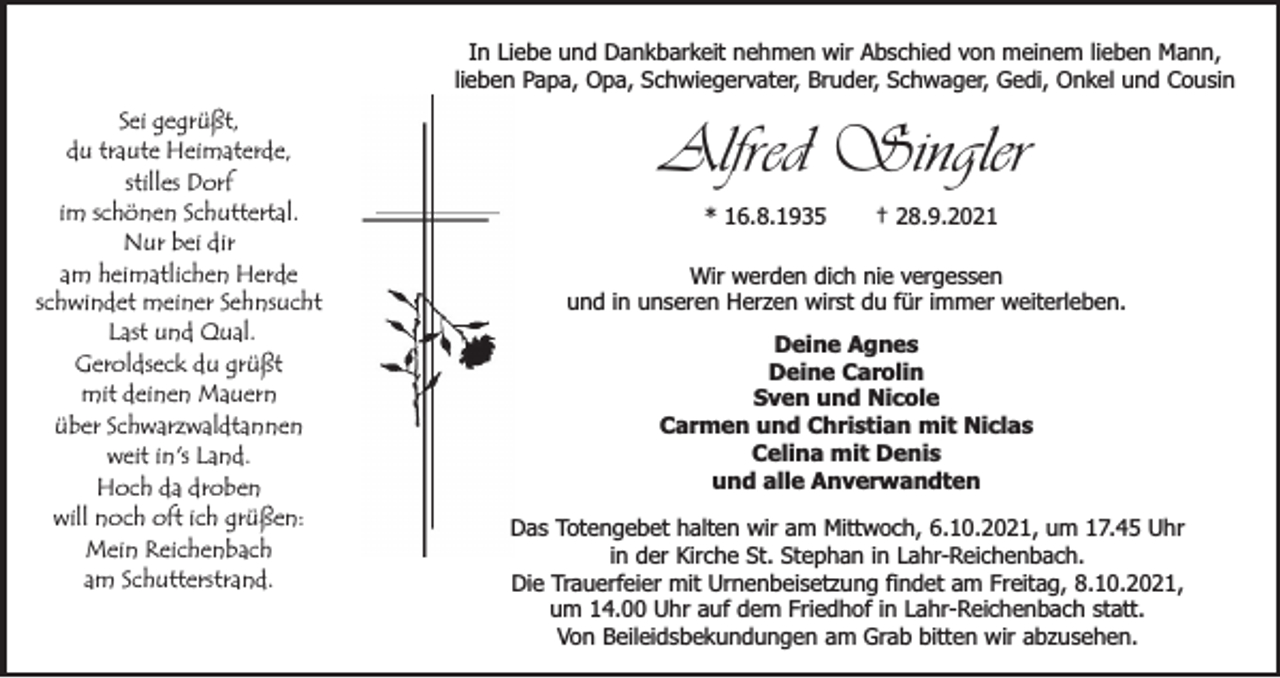 <p>In Liebe und Dankbarkeit nehmen wir Abschied von meinem lieben Mann,<br />lieben Papa, Opa, Schwiegervater, Bruder, Schwager, Gedi, Onkel und Cousin</p><p>Sei gegrüßt,<br />du traute Heimaterde,<br />stilles Dorf<br />im schönen Schuttertal.<br />Nur bei dir<br />am heimatlichen Herde<br />schwindet meiner Sehnsucht<br />Last und Qual.<br />Geroldseck du grüßt<br />mit deinen Mauern<br />über Schwarzwaldtannen<br />weit in's Land.<br />Hoch da droben<br />will noch oft ich grüßen:<br />Mein Reichenbach<br />am Schutterstrand.</p><p>Alfred Singler<br />* 16.8.1935</p><p>† 28.9.2021</p><p>Wir werden dich nie vergessen<br />und in unseren Herzen wirst du für immer weiterleben.<br />Deine Agnes<br />Deine Carolin<br />Sven und Nicole<br />Carmen und Christian mit Niclas<br />Celina mit Denis<br />und alle Anverwandten<br />Das Totengebet halten wir am Mittwoch, 6.10.2021, um 17.45 Uhr<br />in der Kirche St. Stephan in Lahr-Reichenbach.<br />Die Trauerfeier mit Urnenbeisetzung findet am Freitag, 8.10.2021,<br />um 14.00 Uhr auf dem Friedhof in Lahr-Reichenbach statt.<br />Von Beileidsbekundungen am Grab bitten wir abzusehen.</p>