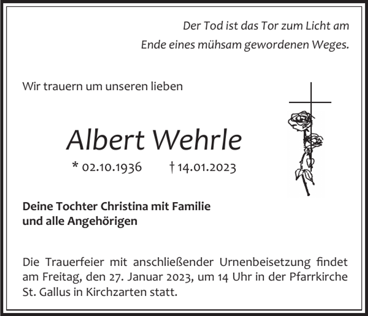 <p>Der Tod ist das Tor zum Licht am<br />Ende eines mühsam gewordenen Weges.</p><p>Wir trauern um unseren lieben</p><p>Albert Wehrle<br />* 02.10.1936</p><p>† 14.01.2023</p><p>Deine Tochter Christina mit Familie<br />und alle Angehörigen<br />Die Trauerfeier mit anschließender Urnenbeisetzung findet<br />am Freitag, den 27. Januar 2023, um 14 Uhr in der Pfarrkirche<br />St. Gallus in Kirchzarten statt.</p>