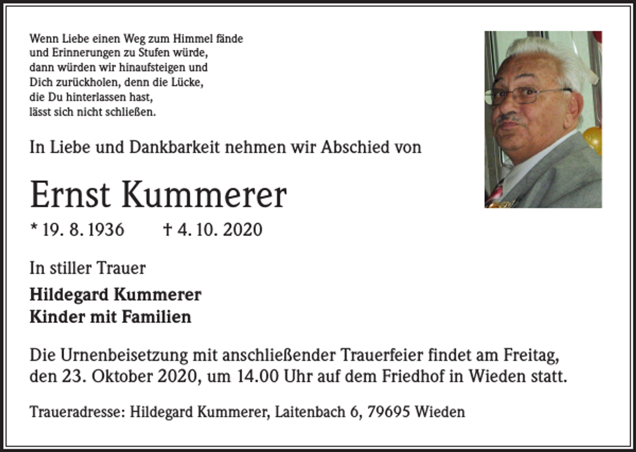<p>Wenn Liebe einen Weg zum Himmel fände<br />und Erinnerungen zu Stufen würde,<br />dann würden wir hinaufsteigen und<br />Dich zurückholen, denn die Lücke,<br />die Du hinterlassen hast,<br />lässt sich nicht schließen.</p><p>In Liebe und Dankbarkeit nehmen wir Abschied von</p><p>Ernst Kummerer<br />* 19. 8. 1936 † 4. 10. 2020<br />In stiller Trauer<br />Hildegard Kummerer<br />Kinder mit Familien<br />Die Urnenbeisetzung mit anschließender Trauerfeier findet am Freitag,<br />den 23. Oktober 2020, um 14.00 Uhr auf dem Friedhof in Wieden statt.<br />Traueradresse: Hildegard Kummerer, Laitenbach 6, 79695 Wieden</p>