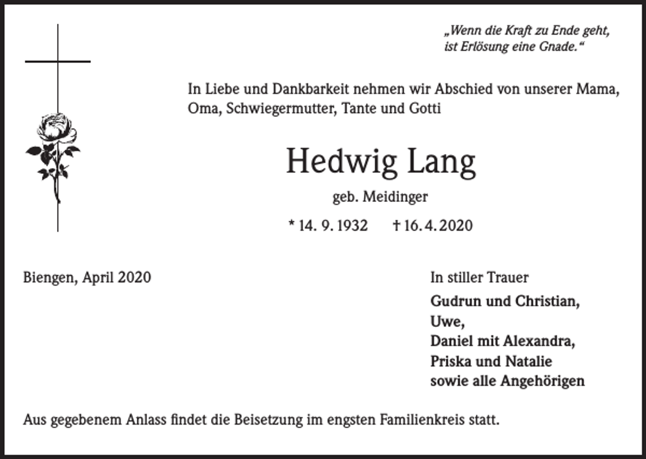 <p>„Wenn die Kraft zu Ende geht,<br />ist Erlösung eine Gnade.“</p><p>In Liebe und Dankbarkeit nehmen wir Abschied von unserer Mama,<br />Oma, Schwiegermutter, Tante und Gotti</p><p>Hedwig Lang<br />geb. Meidinger<br />* 14. 9. 1932</p><p>† 16. 4. 2020</p><p>Biengen, April 2020</p><p>In stiller Trauer</p><p>Gudrun und Christian,<br />Uwe,<br />Daniel mit Alexandra,<br />Priska und Natalie<br />sowie alle Angehörigen</p><p>Aus gegebenem Anlass findet die Beisetzung im engsten Familienkreis statt.</p>