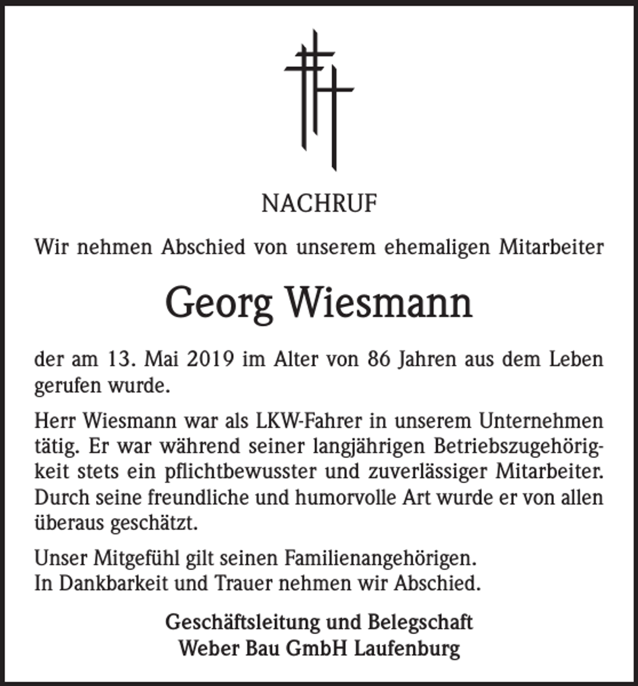 <p>NACHRUF<br />Wir nehmen Abschied von unserem ehemaligen Mitarbeiter</p><p>Georg Wiesmann<br />der am 13. Mai 2019 im Alter von 86 Jahren aus dem Leben<br />gerufen wurde.<br />Herr Wiesmann war als LKW-Fahrer in unserem Unternehmen<br />tätig. Er war während seiner langjährigen Betriebszugehörigkeit stets ein pflichtbewusster und zuverlässiger Mitarbeiter.<br />Durch seine freundliche und humorvolle Art wurde er von allen<br />überaus geschätzt.<br />Unser Mitgefühl gilt seinen Familienangehörigen.<br />In Dankbarkeit und Trauer nehmen wir Abschied.<br />Geschäftsleitung und Belegschaft<br />Weber Bau GmbH Laufenburg</p>