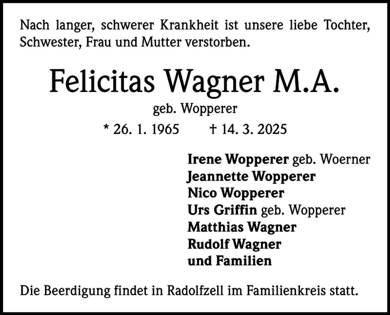 <p>Nach langer, schwerer Krankheit ist unsere liebe Tochter,<br />Schwester, Frau und Mutter verstorben.</p><p>Felicitas Wagner M.A.<br />geb. Wopperer<br />* 26. 1. 1965 † 14. 3. 2025</p><p>Irene Wopperer geb. Woerner<br />Jeannette Wopperer<br />Nico Wopperer<br />Urs Griffin geb. Wopperer<br />Matthias Wagner<br />Rudolf Wagner<br />und Familien<br />Die Beerdigung findet in Radolfzell im Familienkreis statt.</p>