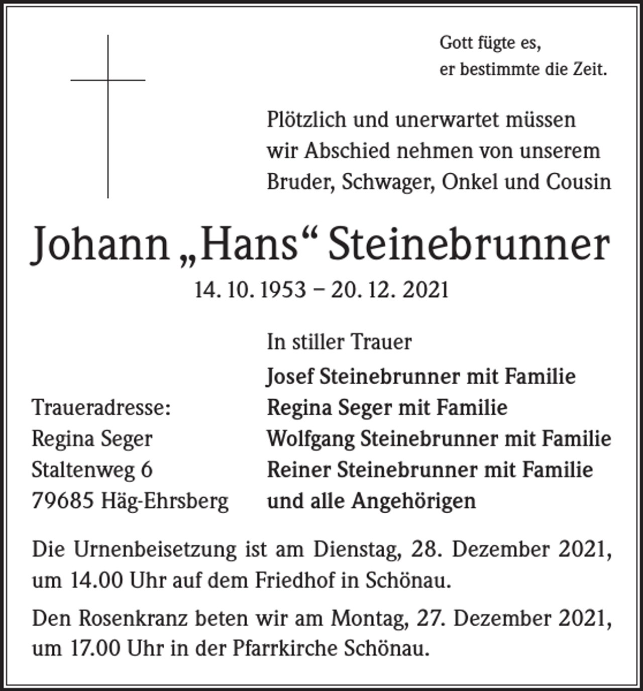 <p>Gott fügte es,<br />er bestimmte die Zeit.</p><p>Plötzlich und unerwartet müssen<br />wir Abschied nehmen von unserem<br />Bruder, Schwager, Onkel und Cousin</p><p>Johann „Hans“ Steinebrunner<br />14. 10. 1953 – 20. 12. 2021</p><p>Traueradresse:<br />Regina Seger<br />Staltenweg 6<br />79685 Häg-Ehrsberg</p><p>In stiller Trauer<br />Josef Steinebrunner mit Familie<br />Regina Seger mit Familie<br />Wolfgang Steinebrunner mit Familie<br />Reiner Steinebrunner mit Familie<br />und alle Angehörigen</p><p>Die Urnenbeisetzung ist am Dienstag, 28. Dezember 2021,<br />um 14.00 Uhr auf dem Friedhof in Schönau.<br />Den Rosenkranz beten wir am Montag, 27. Dezember 2021,<br />um 17.00 Uhr in der Pfarrkirche Schönau.</p>