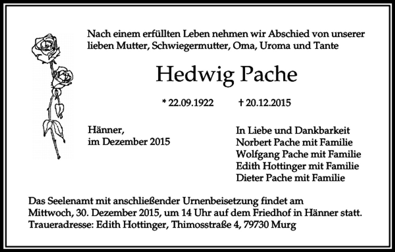 <p>Nach einem erfüllten Leben nehmen wir Abschied von unserer<br />lieben Mutter, Schwiegermutter, Oma, Uroma und Tante</p><p>Hedwig Pache<br />* 22.09.1922<br />Hänner,<br />im Dezember 2015</p><p>† 20.12.2015<br />In Liebe und Dankbarkeit<br />Norbert Pache mit Familie<br />Wolfgang Pache mit Familie<br />Edith Hottinger mit Familie<br />Dieter Pache mit Familie</p><p>Das Seelenamt mit anschließender Urnenbeisetzung findet am<br />Mittwoch, 30. Dezember 2015, um 14 Uhr auf dem Friedhof in Hänner statt.<br />Traueradresse: Edith Hottinger, Thimosstraße 4, 79730 Murg</p>