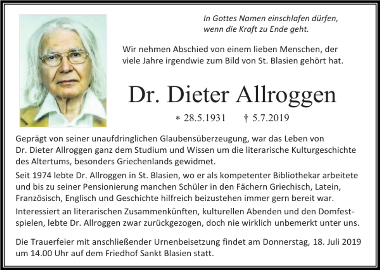 <p>In Gottes Namen einschlafen dürfen,<br />wenn die Kraft zu Ende geht.</p><p>Wir nehmen Abschied von einem lieben Menschen, der<br />viele Jahre irgendwie zum Bild von St. Blasien gehört hat.</p><p>Dr. Dieter Allroggen<br /> 28.5.1931</p><p>† 5.7.2019</p><p>Geprägt von seiner unaufdringlichen Glaubensüberzeugung, war das Leben von<br />Dr. Dieter Allroggen ganz dem Studium und Wissen um die literarische Kulturgeschichte<br />des Altertums, besonders Griechenlands gewidmet.<br />Seit 1974 lebte Dr. Allroggen in St. Blasien, wo er als kompetenter Bibliothekar arbeitete<br />und bis zu seiner Pensionierung manchen Schüler in den Fächern Griechisch, Latein,<br />Französisch, Englisch und Geschichte hilfreich beizustehen immer gern bereit war.<br />Interessiert an literarischen Zusammenkünften, kulturellen Abenden und den Domfestspielen, lebte Dr. Allroggen zwar zurückgezogen, doch nie wirklich unbemerkt unter uns.<br />Die Trauerfeier mit anschließender Urnenbeisetzung findet am Donnerstag, 18. Juli 2019<br />um 14.00 Uhr auf dem Friedhof Sankt Blasien statt.</p>