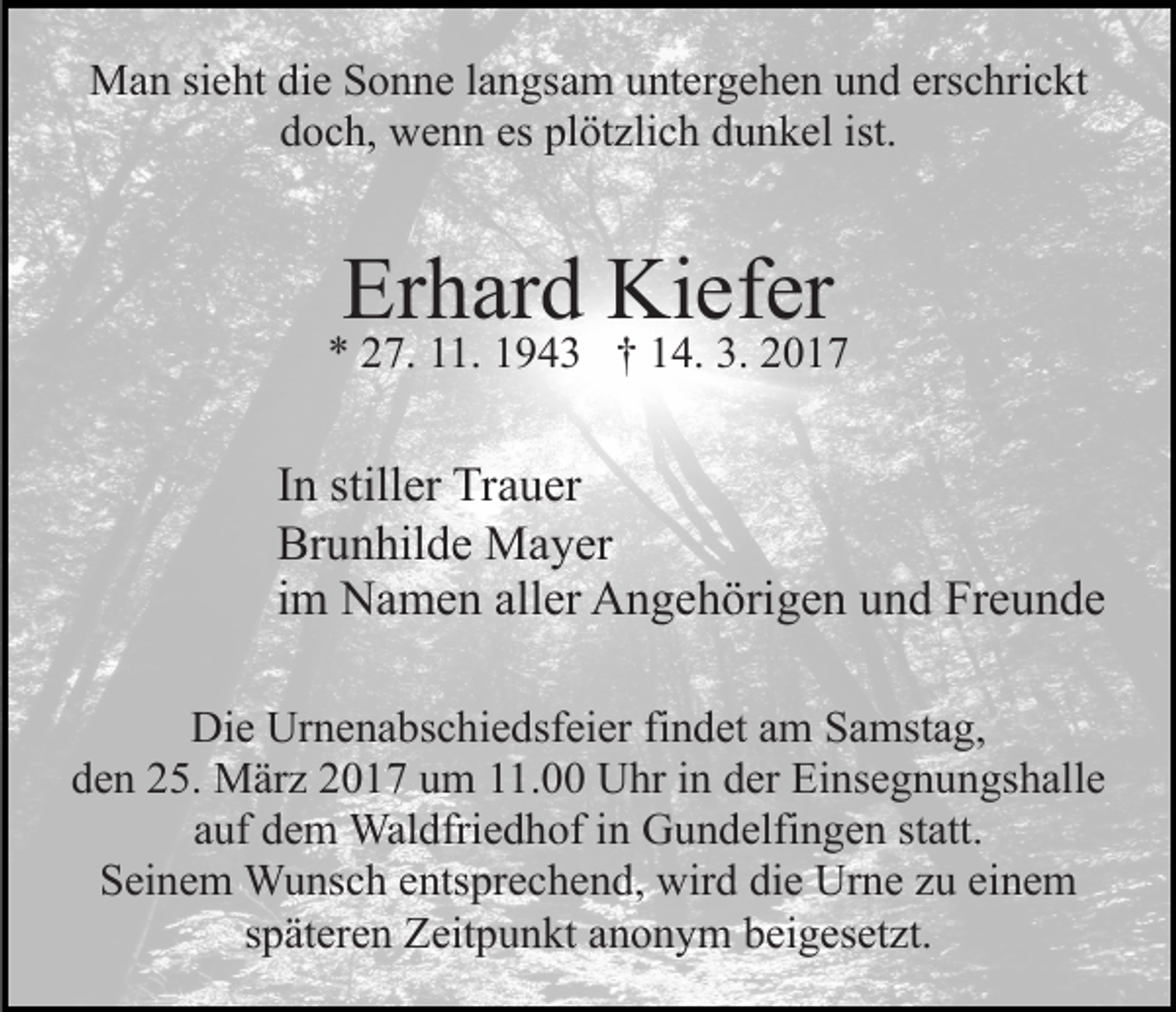 <p>Man sieht die Sonne langsam untergehen und erschrickt<br />doch, wenn es plötzlich dunkel ist.</p><p>Erhard Kiefer</p><p>* 27. 11. 1943 † 14. 3. 2017</p><p>In stiller Trauer<br />Brunhilde Mayer<br />im Namen aller Angehörigen und Freunde<br />Die Urnenabschiedsfeier findet am Samstag,<br />den 25. März 2017 um 11.00 Uhr in der Einsegnungshalle<br />auf dem Waldfriedhof in Gundelfingen statt.<br />Seinem Wunsch entsprechend, wird die Urne zu einem<br />späteren Zeitpunkt anonym beigesetzt.</p>