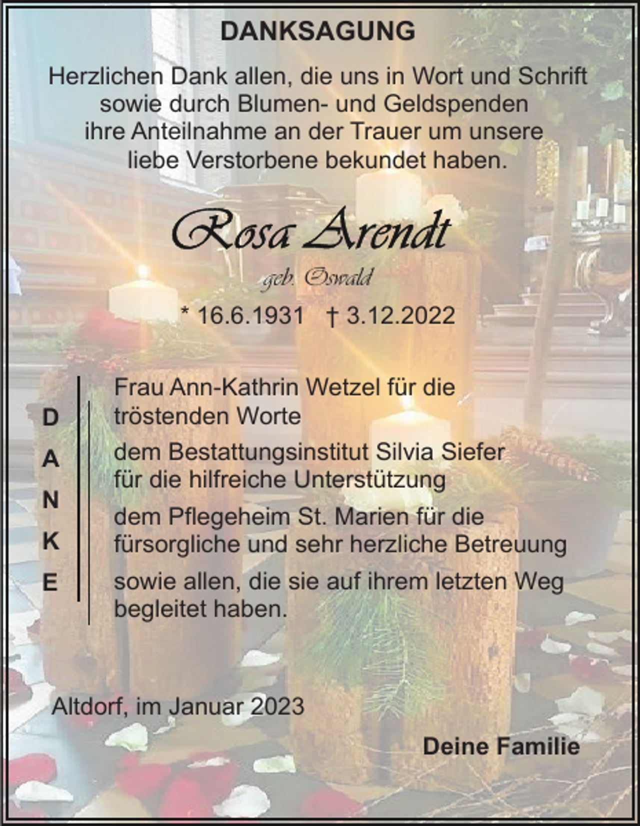 <p>DANKSAGUNG<br />Herzlichen Dank allen, die uns in Wort und Schrift<br />sowie durch Blumen- und Geldspenden<br />ihre Anteilnahme an der Trauer um unsere<br />liebe Verstorbene bekundet haben.</p><p>geb. Oswald<br />* 16.6.1931 † 3.12.2022</p><p>D<br />A<br />N<br />K<br />E</p><p>Frau Ann-Kathrin Wetzel für die<br />tröstenden Worte<br />dem Bestattungsinstitut Silvia Siefer<br />für die hilfreiche Unterstützung<br />dem Pflegeheim St. Marien für die<br />fürsorgliche und sehr herzliche Betreuung<br />sowie allen, die sie auf ihrem letzten Weg<br />begleitet haben.</p><p>Altdorf, im Januar 2023<br />Deine Familie</p>
