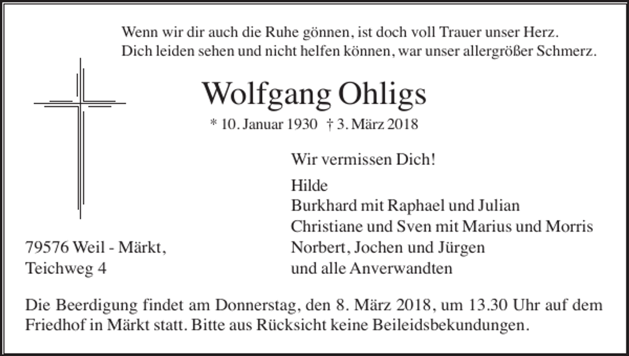 <p>Wenn wir dir auch die Ruhe gönnen, ist doch voll Trauer unser Herz.<br />Dich leiden sehen und nicht helfen können, war unser allergrößer Schmerz.</p><p>Wolfgang Ohligs<br />* 10. Januar 1930 † 3. März 2018</p><p>79576 Weil - Märkt,<br />Teichweg 4</p><p>Wir vermissen Dich!<br />Hilde<br />Burkhard mit Raphael und Julian<br />Christiane und Sven mit Marius und Morris<br />Norbert, Jochen und Jürgen<br />und alle Anverwandten</p><p>Die Beerdigung findet am Donnerstag, den 8. März 2018, um 13.30 Uhr auf dem<br />Friedhof in Märkt statt. Bitte aus Rücksicht keine Beileidsbekundungen.</p>