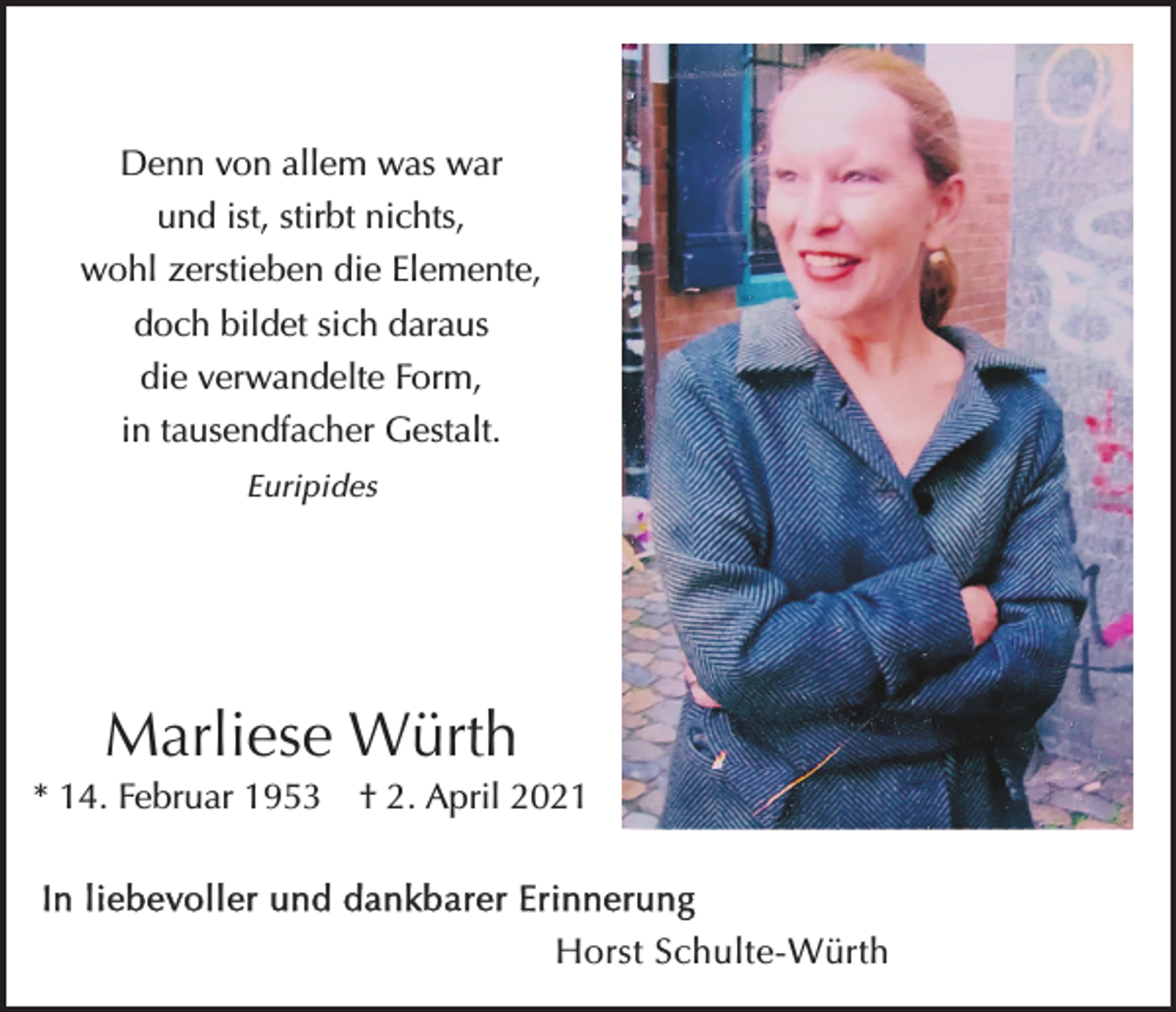 <p>Denn von allem was war<br />und ist, stirbt nichts,<br />wohl zerstieben die Elemente,<br />doch bildet sich daraus<br />die verwandelte Form,<br />in tausendfacher Gestalt.<br />Euripides</p><p>Marliese Würth<br />* 14. Februar 1953 † 2. April 2021<br />In liebevoller und dankbarer Erinnerung</p><p>Horst Schulte-Würth</p>