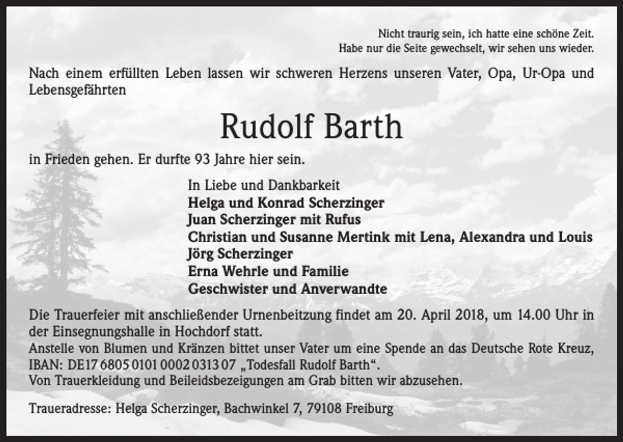 <p>Nicht traurig sein, ich hatte eine schöne Zeit.<br />Habe nur die Seite gewechselt, wir sehen uns wieder.</p><p>Nach einem erfüllten Leben lassen wir schweren Herzens unseren Vater, Opa, Ur-Opa und<br />Lebensgefährten</p><p>Rudolf Barth<br />in Frieden gehen. Er durfte 93 Jahre hier sein.<br />In Liebe und Dankbarkeit<br />Helga und Konrad Scherzinger<br />Juan Scherzinger mit Rufus<br />Christian und Susanne Mertink mit Lena, Alexandra und Louis<br />Jörg Scherzinger<br />Erna Wehrle und Familie<br />Geschwister und Anverwandte<br />Die Trauerfeier mit anschließender Urnenbeitzung findet am 20. April 2018, um 14.00 Uhr in<br />der Einsegnungshalle in Hochdorf statt.<br />Anstelle von Blumen und Kränzen bittet unser Vater um eine Spende an das Deutsche Rote Kreuz,<br />IBAN: DE17 6805 0101 0002 0313 07 „Todesfall Rudolf Barth“.<br />Von Trauerkleidung und Beileids­bezeigungen am Grab bitten wir abzusehen.<br />Traueradresse: Helga Scherzinger, Bachwinkel 7, 79108 Freiburg</p>