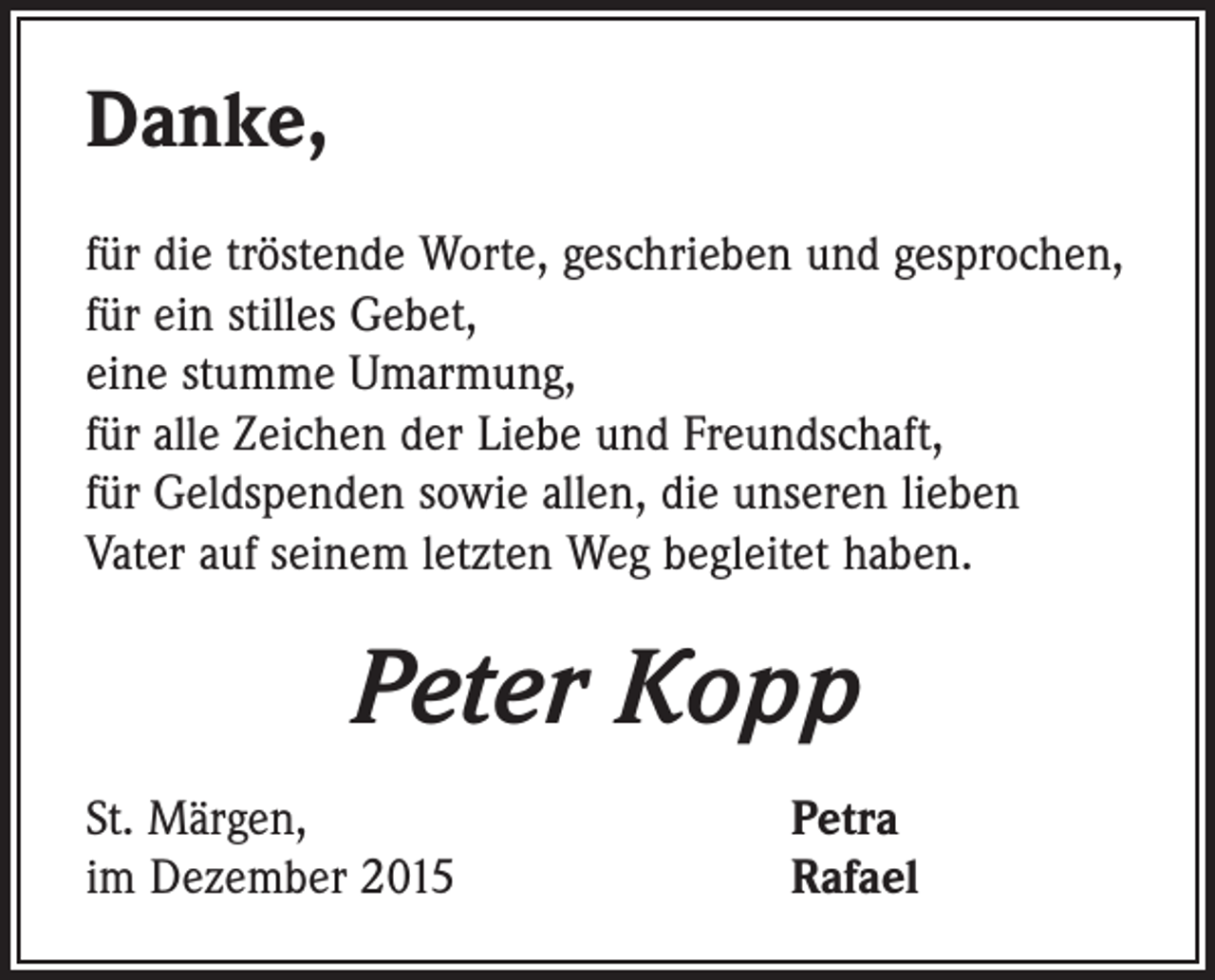 <p>Danke,<br />für die tröstende Worte, geschrieben und gesprochen,<br />für ein stilles Gebet,<br />eine stumme Umarmung,<br />für alle Zeichen der Liebe und Freundschaft,<br />für Geldspenden sowie allen, die unseren lieben<br />Vater auf seinem letzten Weg begleitet haben.</p><p>Peter Kopp<br />St. Märgen,<br />im Dezember 2015</p><p>Petra<br />Rafael</p>