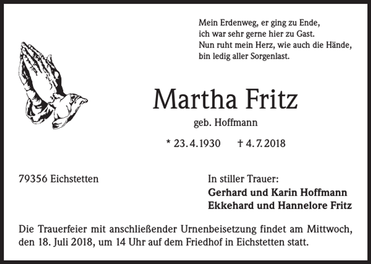 <p>Mein Erdenweg, er ging zu Ende,<br />ich war sehr gerne hier zu Gast.<br />Nun ruht mein Herz, wie auch die Hände,<br />bin ledig aller Sorgenlast.</p><p>Martha Fritz<br />geb. Hoffmann</p><p>* 23. 4.1930 † 4. 7. 2018<br />79356 Eichstetten In stiller Trauer:<br />Gerhard und Karin Hoffmann<br />Ekkehard und Hannelore Fritz<br />Die Trauerfeier mit anschließender Urnenbeisetzung findet am Mittwoch,<br />den 18. Juli 2018, um 14 Uhr auf dem Friedhof in Eichstetten statt.</p>