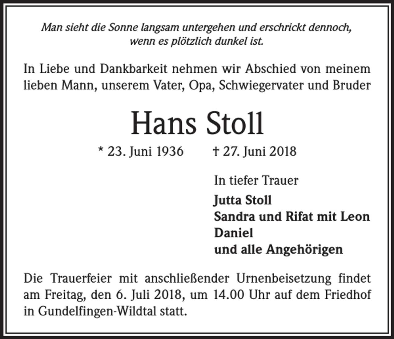 <p>Man sieht die Sonne langsam untergehen und erschrickt dennoch,<br />wenn es plötzlich dunkel ist.</p><p>In Liebe und Dankbarkeit nehmen wir Abschied von meinem<br />lieben Mann, unserem Vater, Opa, Schwiegervater und Bruder</p><p>Hans Stoll<br />* 23. Juni 1936 † 27. Juni 2018<br />In tiefer Trauer<br />Jutta Stoll<br />Sandra und Rifat mit Leon<br />Daniel<br />und alle Angehörigen<br />Die Trauerfeier mit anschließender Urnenbeisetzung findet<br />am Freitag, den 6. Juli 2018, um 14.00 Uhr auf dem Friedhof<br />in Gundelfingen-Wildtal statt.</p>