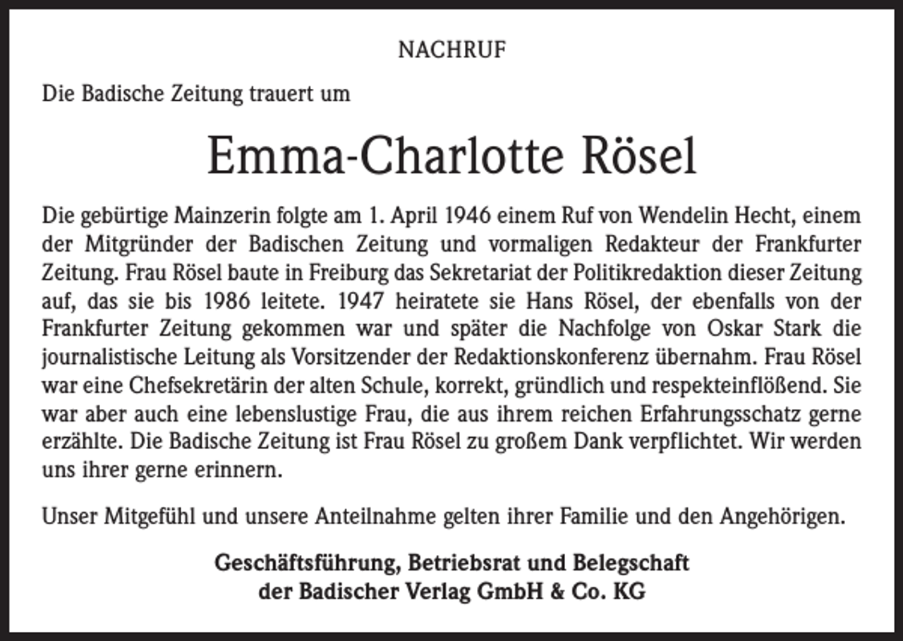 <p>NACHRUF<br />Die Badische Zeitung trauert um</p><p>Emma-Charlotte Rösel<br />Die gebürtige Mainzerin folgte am 1. April 1946 einem Ruf von Wendelin Hecht, einem<br />der Mitgründer der Badischen Zeitung und vormaligen Redakteur der Frankfurter<br />­Zeitung. Frau Rösel baute in Freiburg das Sekretariat der Politikredaktion dieser Zeitung<br />auf, das sie bis 1986 leitete. 1947 heiratete sie Hans Rösel, der ebenfalls von der<br />­Frankfurter Zeitung gekommen war und später die Nachfolge von Oskar Stark die<br />­journalistische Leitung als Vorsitzender der Redaktionskonferenz übernahm. Frau Rösel<br />war eine Chefsekretärin der alten Schule, korrekt, gründlich und respekteinflößend. Sie<br />war aber auch eine lebenslustige Frau, die aus ihrem reichen Erfahrungsschatz gerne<br />erzählte. Die Badische Zeitung ist Frau Rösel zu großem Dank verpflichtet. Wir werden<br />uns ihrer gerne erinnern.<br />Unser Mitgefühl und unsere Anteilnahme gelten ihrer Familie und den Angehörigen.<br />Geschäftsführung, Betriebsrat und Belegschaft<br />der Badischer Verlag GmbH &amp; Co. KG</p>