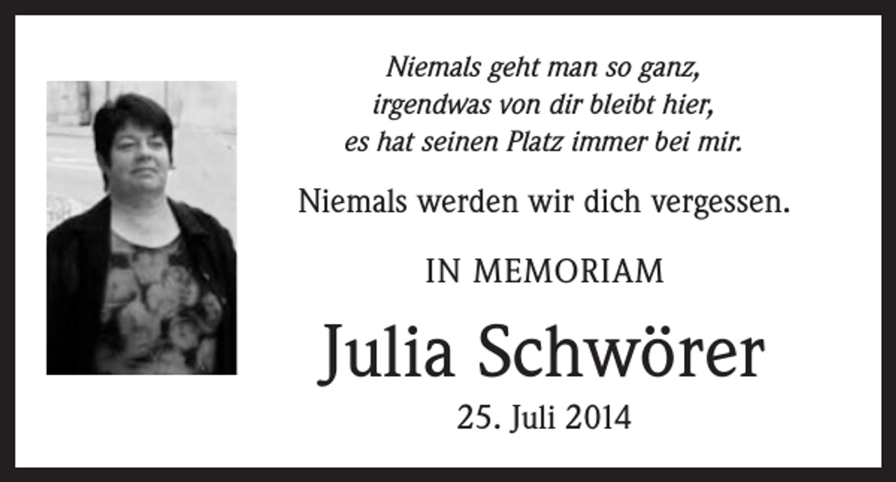 <p>Niemals geht man so ganz,<br />irgendwas von dir bleibt hier,<br />es hat seinen Platz immer bei mir.</p><p>Niemals werden wir dich vergessen.<br />IN MEMORIAM</p><p>Julia Schwörer<br />25. Juli 2014</p>