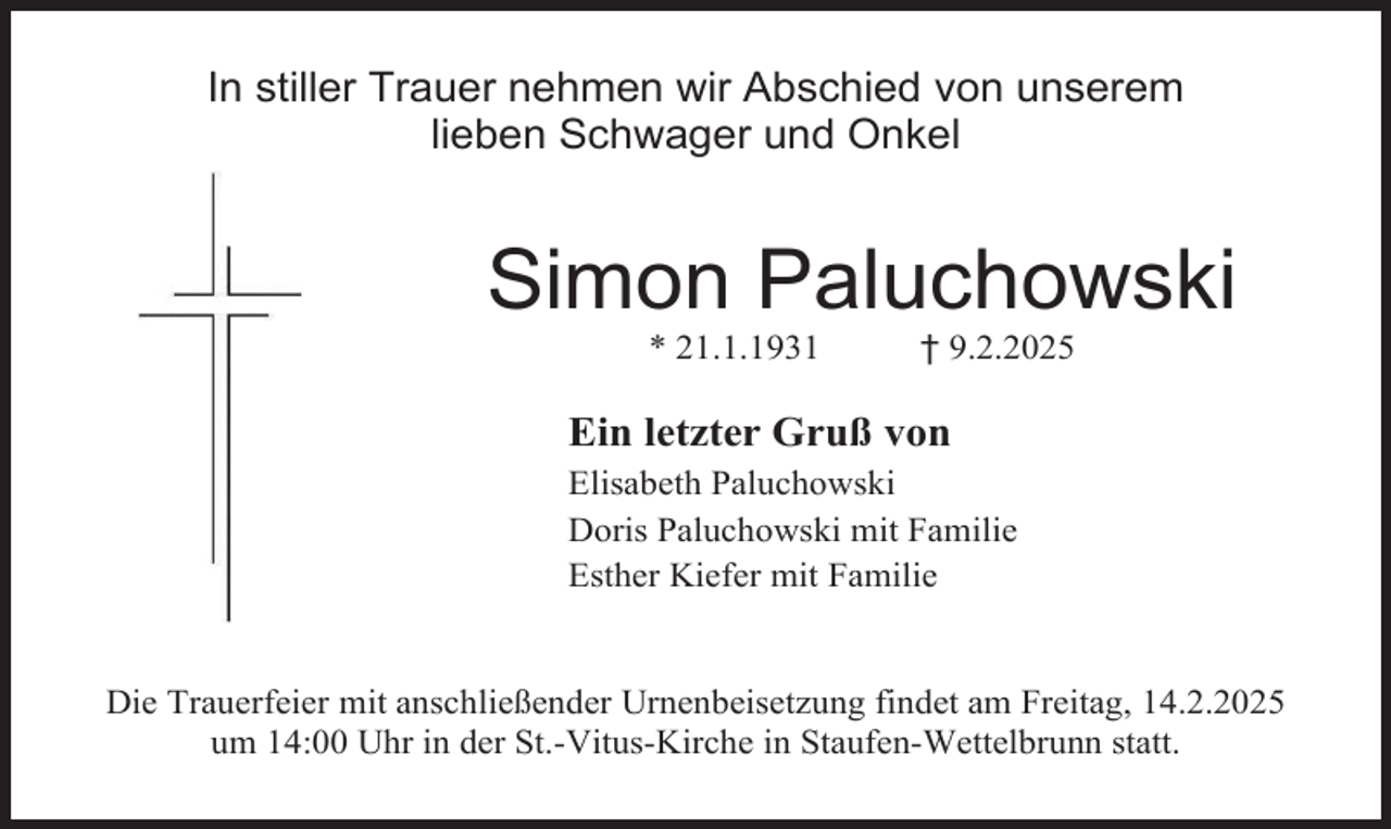 <p>In stiller Trauer nehmen wir Abschied von unserem<br />lieben Schwager und Onkel</p><p>Simon Paluchowski<br />* 21.1.1931</p><p>† 9.2.2025</p><p>Ein letzter Gruß von<br />Elisabeth Paluchowski<br />Doris Paluchowski mit Familie<br />Esther Kiefer mit Familie</p><p>Die Trauerfeier mit anschließender Urnenbeisetzung findet am Freitag, 14.2.2025<br />um 14:00 Uhr in der St.-Vitus-Kirche in Staufen-Wettelbrunn statt.</p>