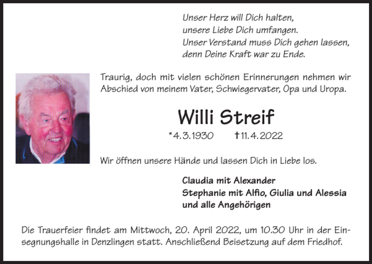 <p>Unser Herz will Dich halten,<br />unsere Liebe Dich umfangen.<br />Unser Verstand muss Dich gehen lassen,<br />denn Deine Kraft war zu Ende.<br />Traurig, doch mit vielen schönen Erinnerungen nehmen wir<br />Abschied von meinem Vater, Schwiegervater, Opa und Uropa.</p><p>Willi Streif</p><p>* 4. 3. 1930 † 11. 4. 2022<br />Wir öffnen unsere Hände und lassen Dich in Liebe los.<br />Claudia mit Alexander<br />Stephanie mit Alfio, Giulia und Alessia<br />und alle Angehörigen<br />Die Trauerfeier findet am Mittwoch, 20. April 2022, um 10.30 Uhr in der Einsegnungshalle in Denzlingen statt. Anschließend Beisetzung auf dem Friedhof.</p>