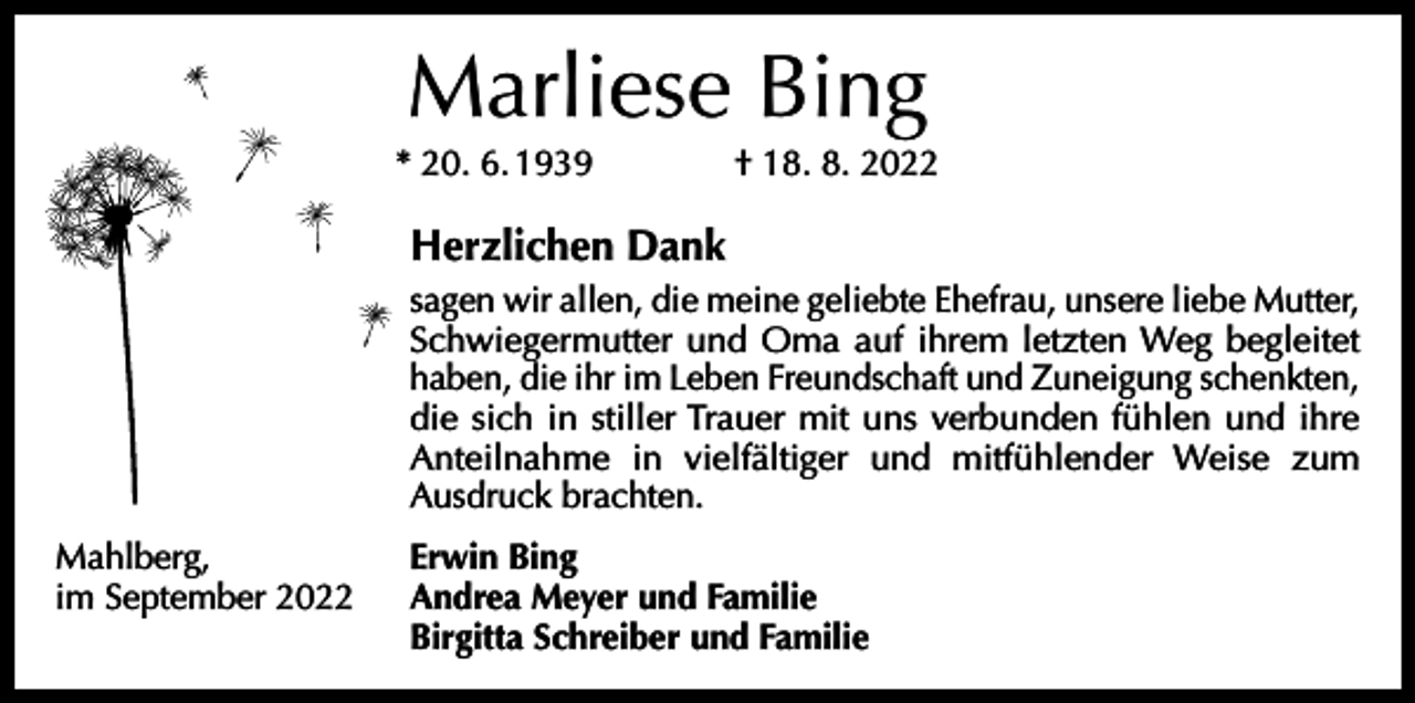 <p>Marliese Bing<br />* 20. 6. 1939 † 18. 8. 2022</p><p>Herzlichen Dank<br />sagen wir allen, die meine geliebte Ehefrau, unsere liebe Mutter,<br />Schwiegermutter und Oma auf ihrem letzten Weg begleitet<br />­haben, die ihr im Leben Freundschaft und Zuneigung schenkten,<br />die sich in stiller Trauer mit uns verbunden fühlen und ihre<br />Anteilnahme in vielfältiger und mitfühlender Weise zum<br />­<br />­Ausdruck brachten.<br />Mahlberg,<br />im September 2022</p><p>Erwin Bing<br />Andrea Meyer und Familie<br />Birgitta Schreiber und Familie</p>