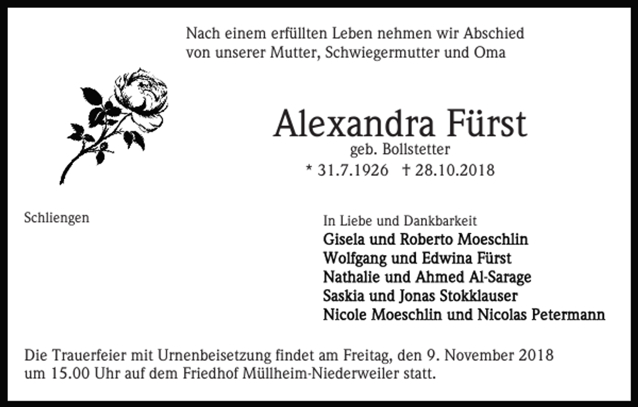 <p>Nach einem erfüllten Leben nehmen wir Abschied<br />von unserer Mutter, Schwiegermutter und Oma</p><p>Alexandra<br />Fürst<br />geb. Bollstetter<br />* 31.7.1926 † 28.10.2018<br />Schliengen</p><p>In Liebe und Dankbarkeit</p><p>Die Trauerfeier mit Urnenbeisetzung findet am Freitag, den 9. November 2018<br />um 15.00 Uhr auf dem Friedhof Müllheim-Niederweiler statt.</p>