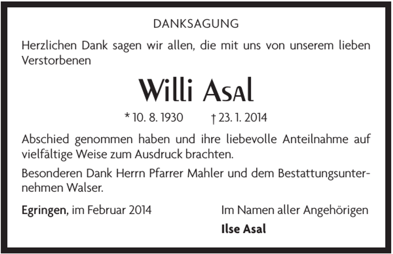 <p>DANKSAGUNG<br />Herzlichen Dank sagen wir allen, die mit uns von unserem lieben<br />Verstorbenen</p><p>Willi Asal<br />* 10. 8. 1930</p><p>† 23. 1. 2014</p><p>Abschied genommen haben und ihre liebevolle Anteilnahme auf<br />vielfältige Weise zum Ausdruck brachten.<br />Besonderen Dank Herrn Pfarrer Mahler und dem Bestattungsunternehmen Walser.<br />Egringen, im Februar 2014</p><p>Im Namen aller Angehörigen<br />Ilse Asal</p>