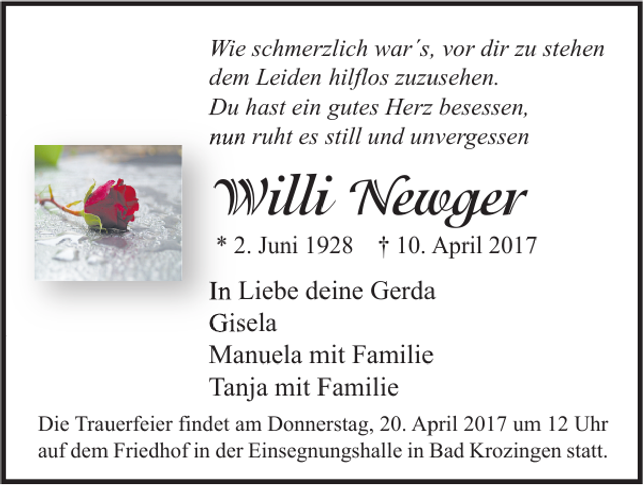 <p>Wie schmerzlich war´s, vor dir zu stehen<br />dem Leiden hilflos zuzusehen.<br />Du hast ein gutes Herz besessen,<br />nun ruht es still und unvergessen</p><p>Willi Newger<br />* 2. Juni 1928 † 10. April 2017</p><p>In Liebe deine Gerda<br />Gisela<br />Manuela mit Familie<br />Tanja mit Familie<br />Die Trauerfeier findet am Donnerstag, 20. April 2017 um 12 Uhr<br />auf dem Friedhof in der Einsegnungshalle in Bad Krozingen statt.</p>
