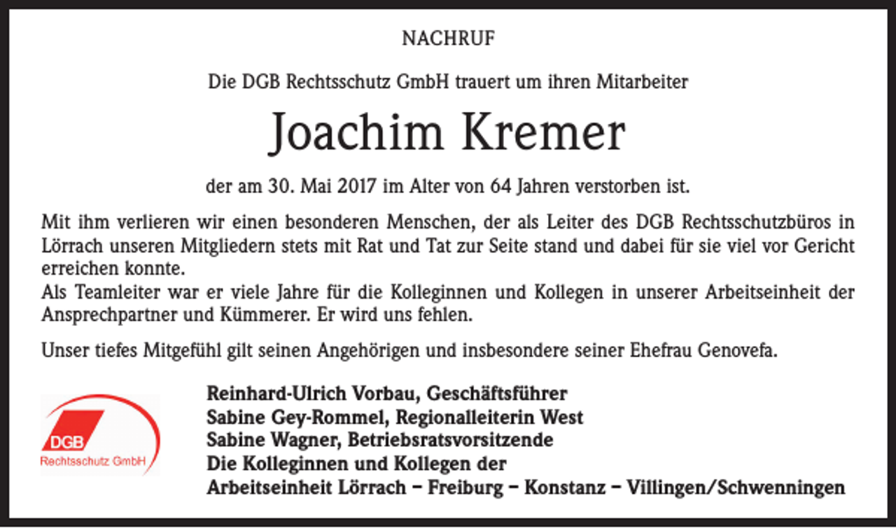 <p>NACHRUF<br />Die DGB Rechtsschutz GmbH trauert um ihren Mitarbeiter</p><p>Joachim Kremer<br />der am 30. Mai 2017 im Alter von 64 Jahren verstorben ist.<br />Mit ihm verlieren wir einen besonderen Menschen, der als Leiter des DGB Rechtsschutzbüros in<br />Lörrach unseren Mitgliedern stets mit Rat und Tat zur Seite stand und dabei für sie viel vor Gericht<br />erreichen konnte.<br />Als Teamleiter war er viele Jahre für die Kolleginnen und Kollegen in unserer Arbeitseinheit der<br />Ansprechpartner und Kümmerer. Er wird uns fehlen.<br />Unser tiefes Mitgefühl gilt seinen Angehörigen und insbesondere seiner Ehefrau Genovefa.<br />Reinhard-Ulrich Vorbau, Geschäftsführer<br />Sabine Gey-Rommel, Regionalleiterin West<br />Sabine Wagner, Betriebsratsvorsitzende<br />Die Kolleginnen und Kollegen der<br />Arbeitseinheit Lörrach – Freiburg – Konstanz – Villingen/Schwenningen</p>