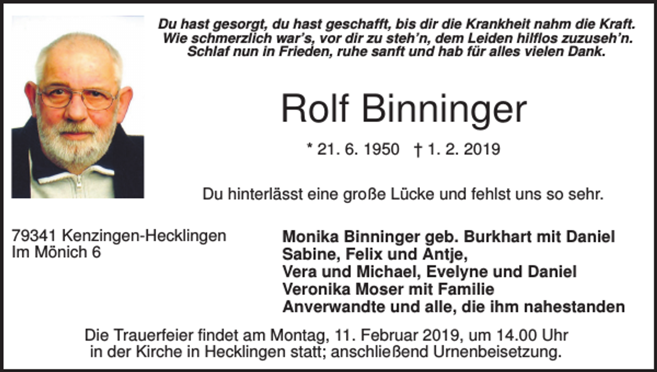 <p>Du hast gesorgt, du hast geschafft, bis dir die Krankheit nahm die Kraft.<br />Wie schmerzlich war’s, vor dir zu steh’n, dem Leiden hilflos zuzuseh’n.<br />Schlaf nun in Frieden, ruhe sanft und hab für alles vielen Dank.</p><p>Rolf Binninger<br />* 21. 6. 1950 † 1. 2. 2019<br />Du hinterlässt eine große Lücke und fehlst uns so sehr.<br />79341 Kenzingen-Hecklingen<br />Im Mönich 6</p><p>Monika Binninger geb. Burkhart mit Daniel<br />Sabine, Felix und Antje,<br />Vera und Michael, Evelyne und Daniel<br />Veronika Moser mit Familie<br />Anverwandte und alle, die ihm nahestanden</p><p>Die Trauerfeier findet am Montag, 11. Februar 2019, um 14.00 Uhr<br />in der Kirche in Hecklingen statt; anschließend Urnenbeisetzung.</p>