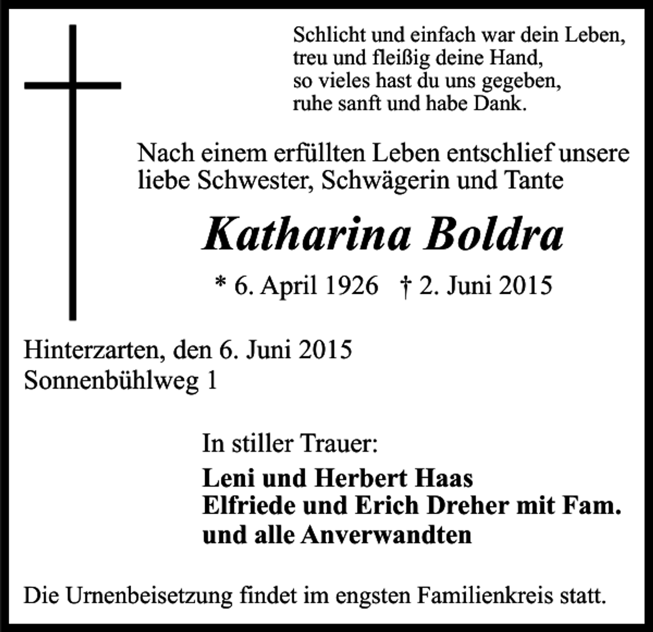 <p>Schlicht und einfach war dein Leben,<br />treu und fleißig deine Hand,<br />so vieles hast du uns gegeben,<br />ruhe sanft und habe Dank.</p><p>Nach einem erfüllten Leben entschlief unsere<br />liebe Schwester, Schwägerin und Tante</p><p>Katharina Boldra<br />* 6. April 1926 † 2. Juni 2015<br />Hinterzarten, den 6. Juni 2015<br />Sonnenbühlweg 1<br />In stiller Trauer:<br />Leni und Herbert Haas<br />Elfriede und Erich Dreher mit Fam.<br />und alle Anverwandten<br />Die Urnenbeisetzung findet im engsten Familienkreis statt.</p>