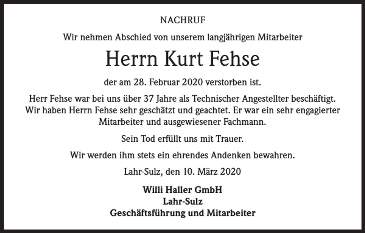 <p>NACHRUF<br />Wir nehmen Abschied von unserem langjährigen Mitarbeiter</p><p>Herrn Kurt Fehse<br />der am 28. Februar 2020 verstorben ist.<br />Herr Fehse war bei uns über 37 Jahre als Technischer Angestellter beschäftigt.<br />Wir haben Herrn Fehse sehr geschätzt und geachtet. Er war ein sehr engagierter<br />Mitarbeiter und ausgewiesener Fachmann.<br />Sein Tod erfüllt uns mit Trauer.<br />Wir werden ihm stets ein ehrendes Andenken bewahren.<br />Lahr-Sulz, den 10. März 2020<br />Willi Haller GmbH<br />Lahr-Sulz<br />Geschäftsführung und Mitarbeiter</p>