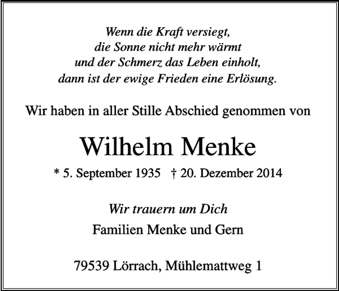 <p>Wenn die Kraft versiegt,<br />die Sonne nicht mehr wärmt<br />und der Schmerz das Leben einholt,<br />dann ist der ewige Frieden eine Erlösung.</p><p>Wir haben in aller Stille Abschied genommen von</p><p>Wilhelm Menke<br />* 5. September 1935 † 20. Dezember 2014</p><p>Wir trauern um Dich<br />Familien Menke und Gern<br />79539 Lörrach, Mühlemattweg 1</p>