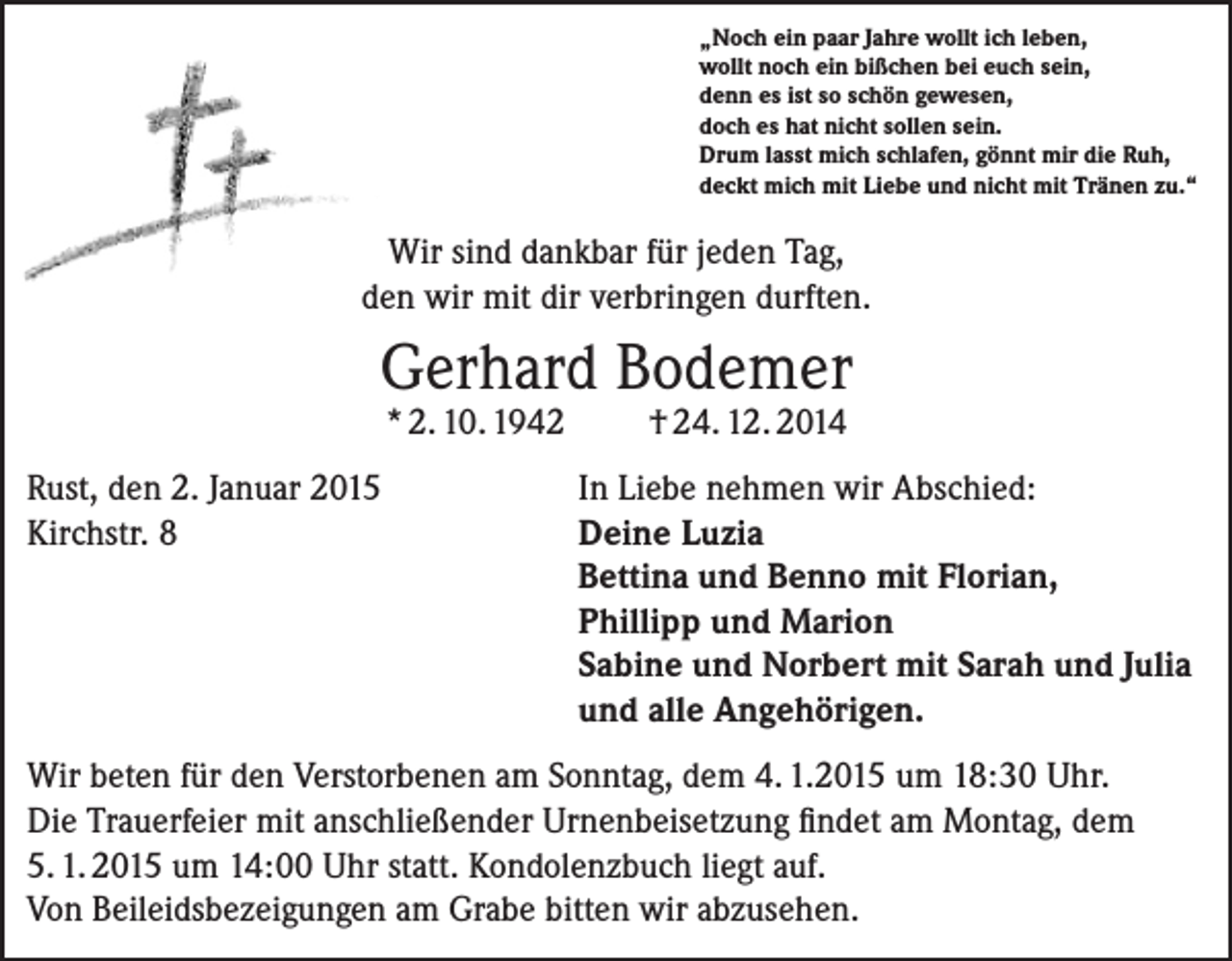 <p>„Noch ein paar Jahre wollt ich leben,<br />wollt noch ein bißchen bei euch sein,<br />denn es ist so schön gewesen,<br />doch es hat nicht sollen sein.<br />Drum lasst mich schlafen, gönnt mir die Ruh,<br />deckt mich mit Liebe und nicht mit Tränen zu.“</p><p>Wir sind dankbar für jeden Tag,<br />den wir mit dir verbringen durften.</p><p>Gerhard Bodemer<br />* 2. 10. 1942</p><p>Rust, den 2. Januar 2015<br />Kirchstr. 8</p><p>† 24. 12. 2014</p><p>In Liebe nehmen wir Abschied:<br />Deine Luzia<br />Bettina und Benno mit Florian,<br />Phillipp und Marion<br />Sabine und Norbert mit Sarah und Julia<br />und alle Angehörigen.</p><p>Wir beten für den Verstorbenen am Sonntag, dem 4. 1.2015 um 18:30 Uhr.<br />Die Trauerfeier mit anschließender Urnenbeisetzung findet am Montag, dem<br />5. 1. 2015 um 14:00 Uhr statt. Kondolenzbuch liegt auf.<br />Von Beileidsbezeigungen am Grabe bitten wir abzusehen.</p>