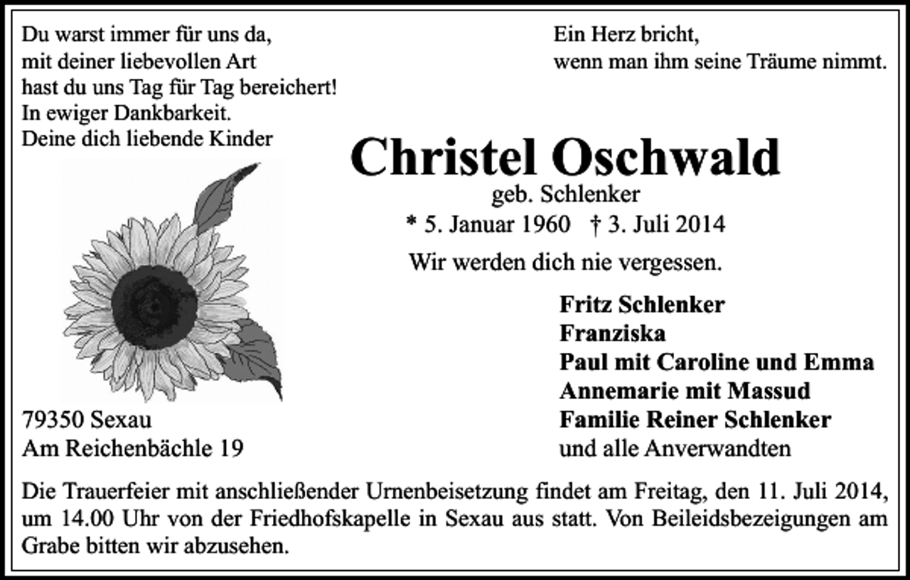 <p>Du warst immer für uns da,<br />mit deiner liebevollen Art<br />hast du uns Tag für Tag bereichert!<br />In ewiger Dankbarkeit.<br />Deine dich liebende Kinder</p><p>Ein Herz bricht,<br />wenn man ihm seine Träume nimmt.</p><p>Christel<br />Oschwald<br />geb. Schlenker<br />* 5. Januar 1960 † 3. Juli 2014<br />Wir werden dich nie vergessen.</p><p>79350 Sexau<br />Am Reichenbächle 19</p><p>Fritz Schlenker<br />Franziska<br />Paul mit Caroline und Emma<br />Annemarie mit Massud<br />Familie Reiner Schlenker<br />und alle Anverwandten</p><p>Die Trauerfeier mit anschließender Urnenbeisetzung findet am Freitag, den 11. Juli 2014,<br />um 14.00 Uhr von der Friedhofskapelle in Sexau aus statt. Von Beileidsbezeigungen am<br />Grabe bitten wir abzusehen.</p>