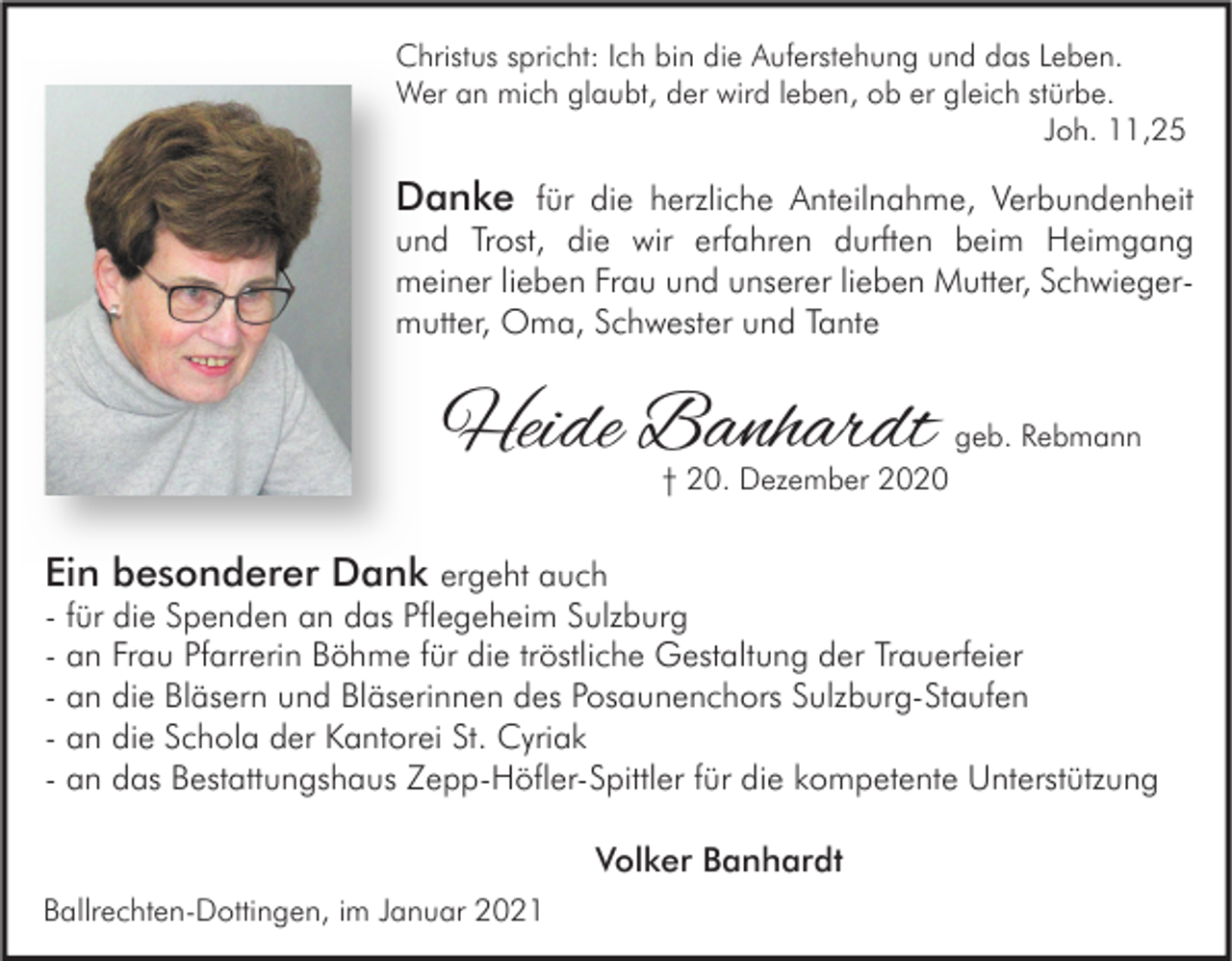 <p>Christus spricht: Ich bin die Auferstehung und das Leben.<br />Wer an mich glaubt, der wird leben, ob er gleich stürbe.<br />Joh. 11,25</p><p>Danke für die herzliche Anteilnahme, Verbundenheit</p><p>und Trost, die wir erfahren durften beim Heimgang<br />meiner lieben Frau und unserer lieben Mutter, Schwiegermutter, Oma, Schwester und Tante</p><p>Heide Banhardt</p><p>geb. Rebmann</p><p>† 20. Dezember 2020</p><p>Ein besonderer Dank ergeht auch</p><p>- für die Spenden an das Pflegeheim Sulzburg<br />- an Frau Pfarrerin Böhme für die tröstliche Gestaltung der Trauerfeier<br />- an die Bläsern und Bläserinnen des Posaunenchors Sulzburg-Staufen<br />- an die Schola der Kantorei St. Cyriak<br />- an das Bestattungshaus Zepp-Höfler-Spittler für die kompetente Unterstützung<br />Volker Banhardt</p><p>Ballrechten-Dottingen, im Januar 2021</p>