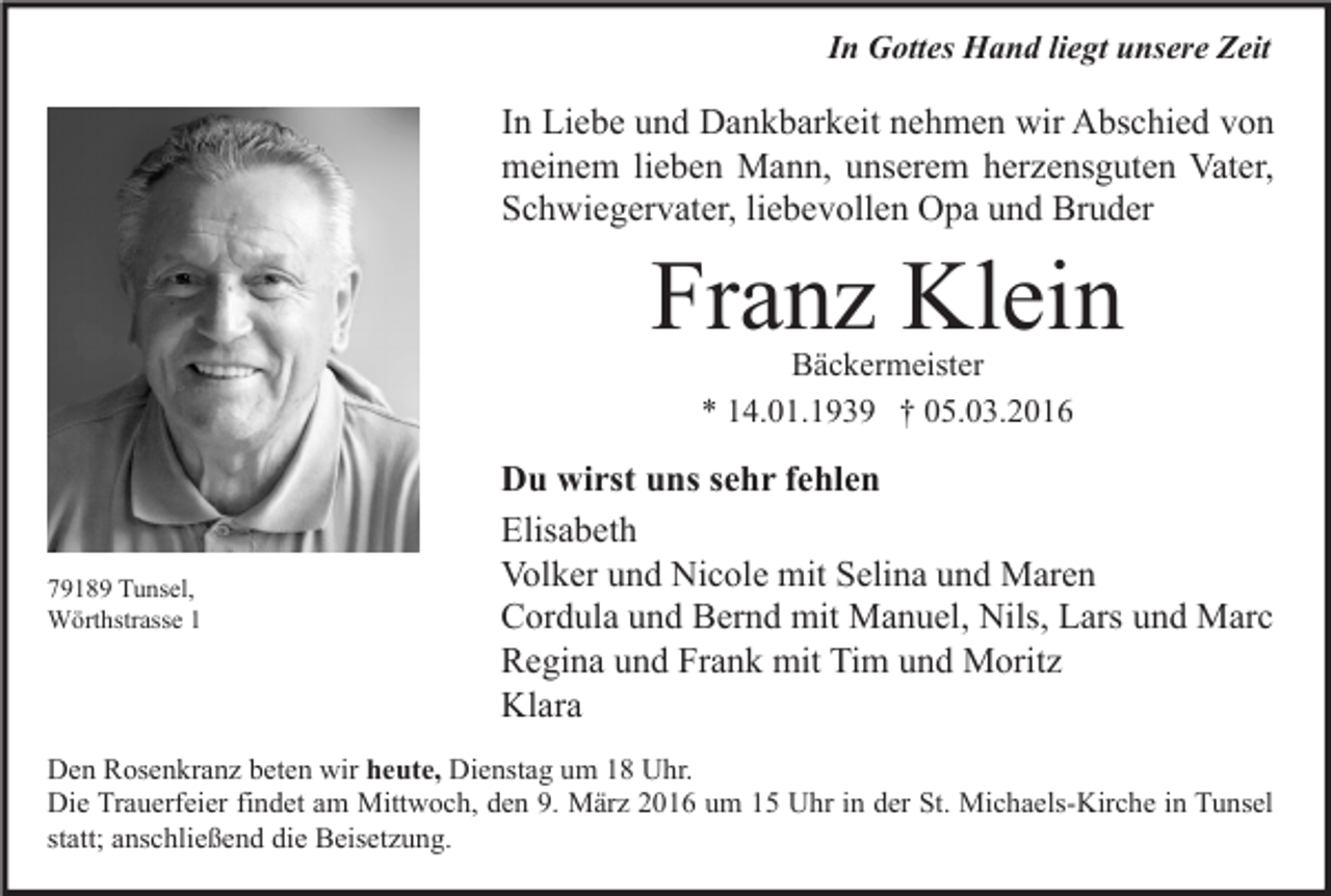 <p>In Gottes Hand liegt unsere Zeit</p><p>In Liebe und Dankbarkeit nehmen wir Abschied von<br />meinem lieben Mann, unserem herzensguten Vater,<br />Schwiegervater, liebevollen Opa und Bruder</p><p>Franz Klein<br />Bäckermeister<br />* 14.01.1939 † 05.03.2016</p><p>79189 Tunsel,<br />Wörthstrasse 1</p><p>Du wirst uns sehr fehlen<br />Elisabeth<br />Volker und Nicole mit Selina und Maren<br />Cordula und Bernd mit Manuel, Nils, Lars und Marc<br />Regina und Frank mit Tim und Moritz<br />Klara</p><p>Den Rosenkranz beten wir heute, Dienstag um 18 Uhr.<br />Die Trauerfeier findet am Mittwoch, den 9. März 2016 um 15 Uhr in der St. Michaels-Kirche in Tunsel<br />statt; anschließend die Beisetzung.</p>