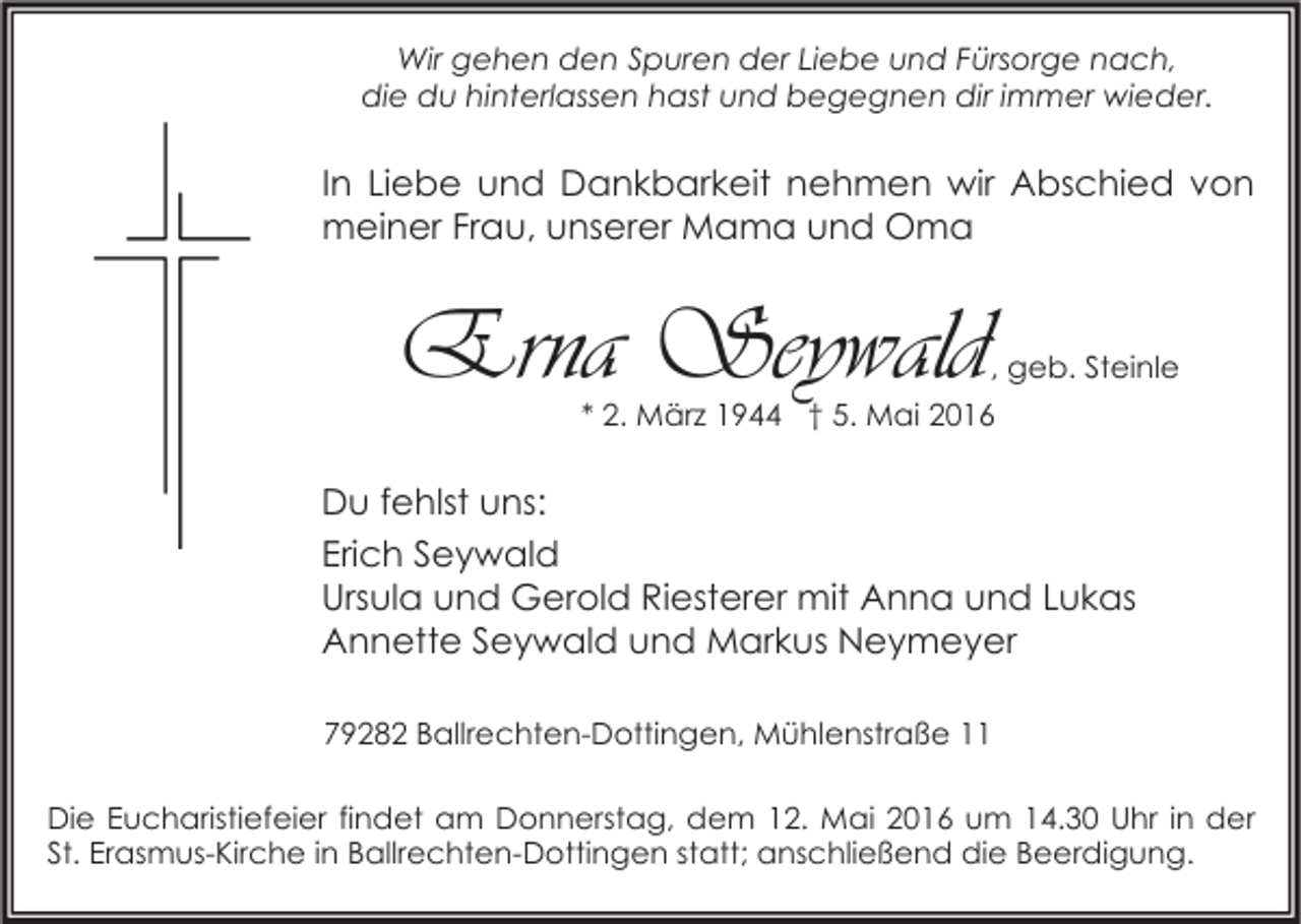 <p>Wir gehen den Spuren der Liebe und Fürsorge nach,<br />die du hinterlassen hast und begegnen dir immer wieder.</p><p>In Liebe und Dankbarkeit nehmen wir Abschied von<br />meiner Frau, unserer Mama und Oma</p><p>Erna Seywald</p><p>, geb. Steinle</p><p>* 2. März 1944 † 5. Mai 2016</p><p>Du fehlst uns:<br />Erich Seywald<br />Ursula und Gerold Riesterer mit Anna und Lukas<br />Annette Seywald und Markus Neymeyer<br />79282 Ballrechten-Dottingen, Mühlenstraße 11<br />Die Eucharistiefeier findet am Donnerstag, dem 12. Mai 2016 um 14.30 Uhr in der<br />St. Erasmus-Kirche in Ballrechten-Dottingen statt; anschließend die Beerdigung.</p>