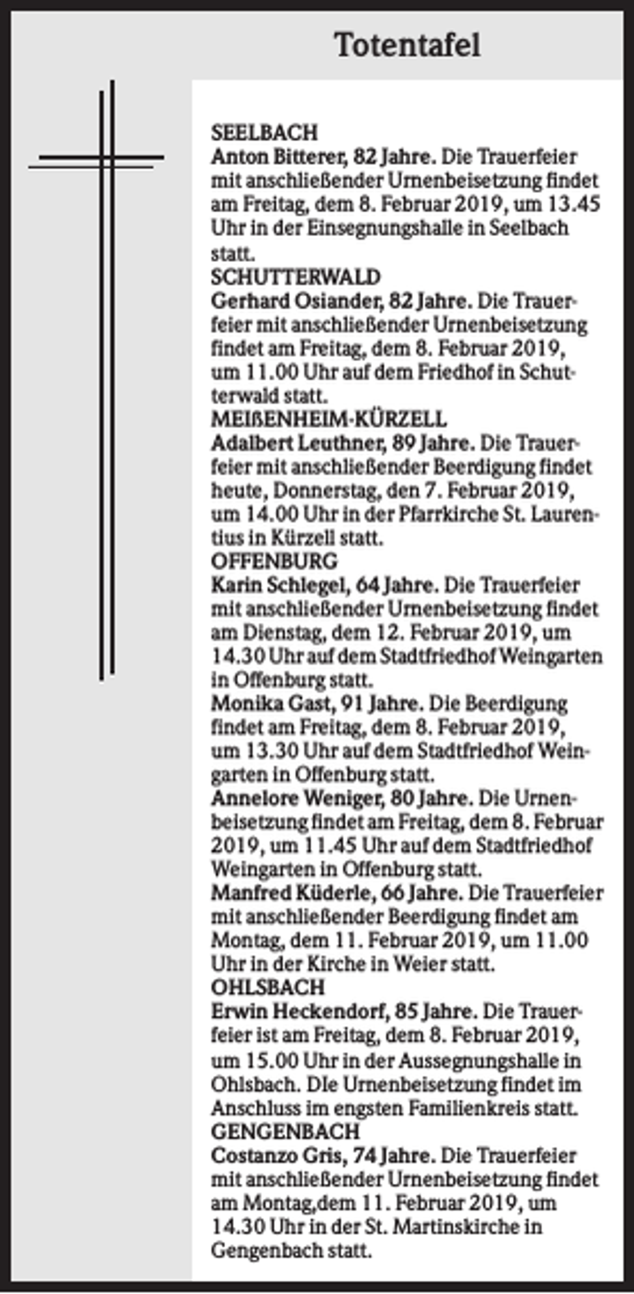 <p>Totentafel<br />SEELBACH<br />Anton Bitterer, 82 Jahre. Die Trauerfeier<br />mit anschließender Urnenbeisetzung findet<br />am Freitag, dem 8. Februar 2019, um 13.45<br />Uhr in der Einsegnungshalle in Seelbach<br />statt.<br />SCHUTTERWALD<br />Gerhard Osiander, 82 Jahre. Die Trauerfeier mit anschließender Urnenbeisetzung<br />findet am Freitag, dem 8. Februar 2019,<br />um 11.00 Uhr auf dem Friedhof in Schutterwald statt.<br />MEIßENHEIM-KÜRZELL<br />Adalbert Leuthner, 89 Jahre. Die Trauerfeier mit anschließender Beerdigung findet<br />heute, Donnerstag, den 7. Februar 2019,<br />um 14.00 Uhr in der Pfarrkirche St. Laurentius in Kürzell statt.<br />OFFENBURG<br />Karin Schlegel, 64 Jahre. Die Trauerfeier<br />mit anschließender Urnenbeisetzung findet<br />am Dienstag, dem 12. Februar 2019, um<br />14.30 Uhr auf dem Stadtfriedhof Weingarten<br />in Offenburg statt.<br />Monika Gast, 91 Jahre. Die Beerdigung<br />findet am Freitag, dem 8. Februar 2019,<br />um 13.30 Uhr auf dem Stadtfriedhof Weingarten in Offenburg statt.<br />Annelore Weniger, 80 Jahre. Die Urnenbeisetzung findet am Freitag, dem 8. Februar<br />2019, um 11.45 Uhr auf dem Stadtfriedhof<br />Weingarten in Offenburg statt.<br />Manfred Küderle, 66 Jahre. Die Trauerfeier<br />mit anschließender Beerdigung findet am<br />Montag, dem 11. Februar 2019, um 11.00<br />Uhr in der Kirche in Weier statt.<br />OHLSBACH<br />Erwin Heckendorf, 85 Jahre. Die Trauerfeier ist am Freitag, dem 8. Februar 2019,<br />um 15.00 Uhr in der Aussegnungshalle in<br />Ohlsbach. DIe Urnenbeisetzung findet im<br />Anschluss im engsten Familienkreis statt.<br />GENGENBACH<br />Costanzo Gris, 74 Jahre. Die Trauerfeier<br />mit anschließender Urnenbeisetzung findet<br />am Montag,dem 11. Februar 2019, um<br />14.30 Uhr in der St. Martinskirche in<br />Gengenbach statt.</p>