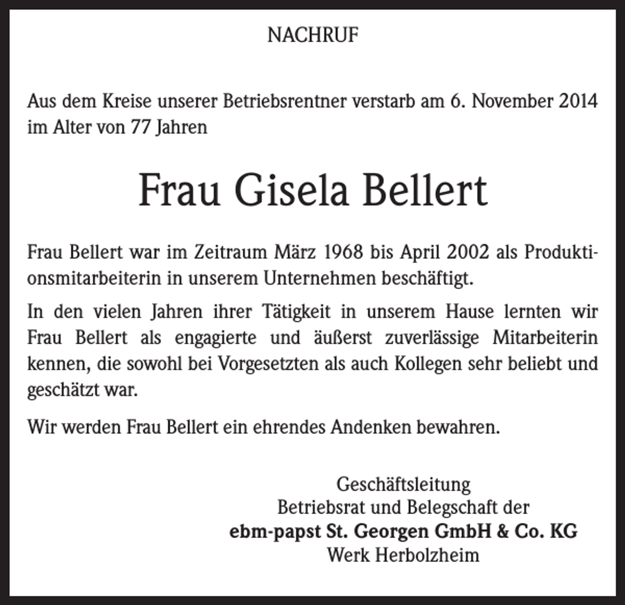 <p>NACHRUF<br />Aus dem Kreise unserer Betriebsrentner verstarb am 6. November 2014<br />im Alter von 77 Jahren</p><p>Frau Gisela Bellert<br />Frau Bellert war im Zeitraum März 1968 bis April 2002 als Produktionsmitarbeiterin in unserem Unternehmen beschäftigt.<br />In den vielen Jahren ihrer Tätigkeit in unserem Hause lernten wir<br />Frau Bellert als engagierte und äußerst zuverlässige Mitarbeiterin<br />kennen, die sowohl bei Vorgesetzten als auch Kollegen sehr beliebt und<br />geschätzt war.<br />Wir werden Frau Bellert ein ehrendes Andenken bewahren.<br />Geschäftsleitung<br />Betriebsrat und Belegschaft der<br />ebm-papst St. Georgen GmbH &amp; Co. KG<br />Werk Herbolzheim</p>