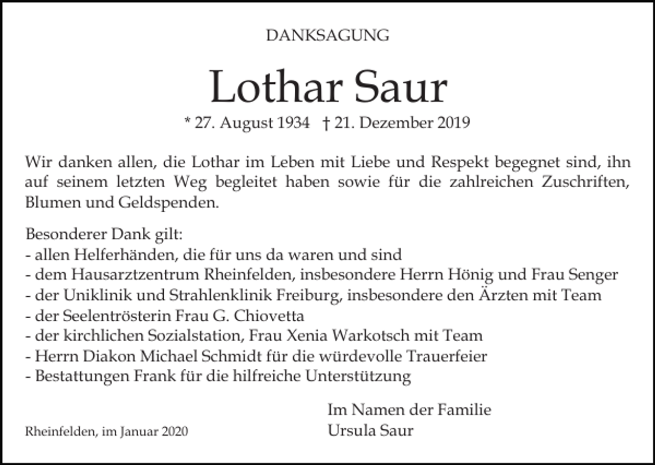 <p>DANKSAGUNG</p><p>Lothar Saur</p><p>* 27. August 1934 † 21. Dezember 2019<br />Wir danken allen, die Lothar im Leben mit Liebe und Respekt begegnet sind, ihn<br />auf seinem letzten Weg begleitet haben sowie für die zahlreichen Zuschriften,<br />Blumen und Geldspenden.<br />Besonderer Dank gilt:<br />- allen Helferhänden, die für uns da waren und sind<br />- dem Hausarztzentrum Rheinfelden, insbesondere Herrn Hönig und Frau Senger<br />- der Uniklinik und Strahlenklinik Freiburg, insbesondere den Ärzten mit Team<br />- der Seelentrösterin Frau G. Chiovetta<br />- der kirchlichen Sozialstation, Frau Xenia Warkotsch mit Team<br />- Herrn Diakon Michael Schmidt für die würdevolle Trauerfeier<br />- Bestattungen Frank für die hilfreiche Unterstützung<br />Rheinfelden, im Januar 2020</p><p>Im Namen der Familie<br />Ursula Saur</p>
