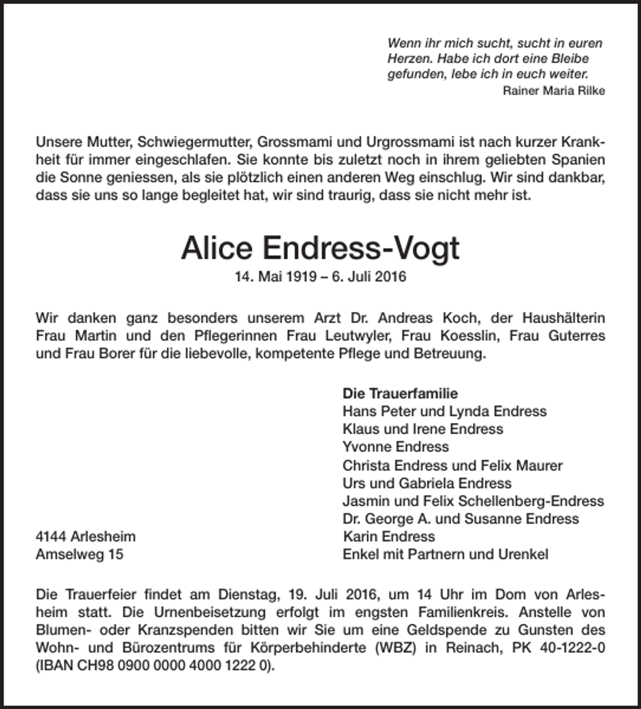 <p>Wenn ihr mich sucht, sucht in euren<br />Herzen. Habe ich dort eine Bleibe<br />gefunden, lebe ich in euch weiter.<br />Rainer Maria Rilke</p><p>Unsere Mutter, Schwiegermutter, Grossmami und Urgrossmami ist nach kurzer Krankheit für immer eingeschlafen. Sie konnte bis zuletzt noch in ihrem geliebten Spanien<br />die Sonne geniessen, als sie plötzlich einen anderen Weg einschlug. Wir sind dankbar,<br />dass sie uns so lange begleitet hat, wir sind traurig, dass sie nicht mehr ist.</p><p>Alice Endress-Vogt<br />14. Mai 1919 – 6. Juli 2016<br />Wir danken ganz besonders unserem Arzt Dr. Andreas Koch, der Haushälterin<br />Frau Martin und den Pflegerinnen Frau Leutwyler, Frau Koesslin, Frau Guterres<br />und Frau Borer für die liebevolle, kompetente Pflege und Betreuung.</p><p>4144 Arlesheim<br />Amselweg 15</p><p>Die Trauerfamilie<br />Hans Peter und Lynda Endress<br />Klaus und Irene Endress<br />Yvonne Endress<br />Christa Endress und Felix Maurer<br />Urs und Gabriela Endress<br />Jasmin und Felix Schellenberg-Endress<br />Dr. George A. und Susanne Endress<br />Karin Endress<br />Enkel mit Partnern und Urenkel</p><p>Die Trauerfeier findet am Dienstag, 19. Juli 2016, um 14 Uhr im Dom von Arlesheim statt. Die Urnenbeisetzung erfolgt im engsten Familienkreis. Anstelle von<br />Blumen- oder Kranzspenden bitten wir Sie um eine Geldspende zu Gunsten des<br />Wohn- und Bürozentrums für Körperbehinderte (WBZ) in Reinach, PK 40-1222-0<br />(IBAN CH98 0900 4000 1222 0).</p>