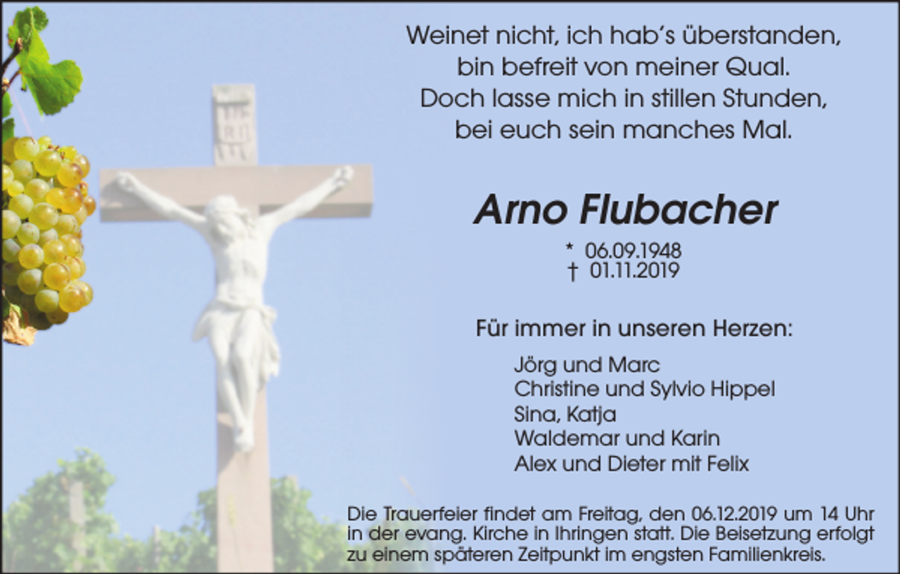 <p>Weinet nicht, ich hab’s überstanden,<br />bin befreit von meiner Qual.<br />Doch lasse mich in stillen Stunden,<br />bei euch sein manches Mal.</p><p>Arno Flubacher<br />* 06.09.1948<br />† 01.11.2019<br />Für immer in unseren Herzen:<br />Jörg und Marc<br />Christine und Sylvio Hippel<br />Sina, Katja<br />Waldemar und Karin<br />Alex und Dieter mit Felix<br />Die Trauerfeier findet am Freitag, den 06.12.2019 um 14 Uhr<br />in der evang. Kirche in Ihringen statt. Die Beisetzung erfolgt<br />zu einem späteren Zeitpunkt im engsten Familienkreis.</p>