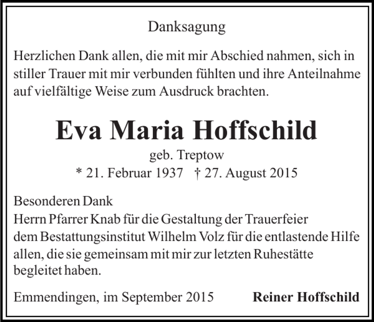 <p>Danksagung<br />Herzlichen Dank allen, die mit mir Abschied nahmen, sich in<br />stiller Trauer mit mir verbunden fühlten und ihre Anteilnahme<br />auf vielfältige Weise zum Ausdruck brachten.</p><p>Eva Maria Hoffschild<br />geb. Treptow<br />* 21. Februar 1937 † 27. August 2015<br />Besonderen Dank<br />Herrn Pfarrer Knab für die Gestaltung der Trauerfeier<br />dem Bestattungsinstitut Wilhelm Volz für die entlastende Hilfe<br />allen, die sie gemeinsam mit mir zur letzten Ruhestätte<br />begleitet haben.<br />Emmendingen, im September 2015</p><p>Reiner Hoffschild</p>