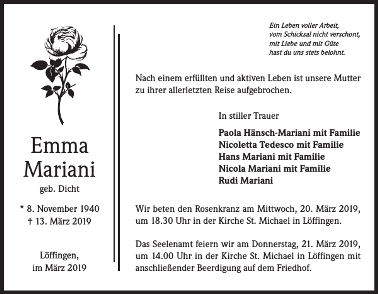 <p>Ein Leben voller Arbeit,<br />vom Schicksal nicht verschont,<br />mit Liebe und mit Güte<br />hast du uns stets belohnt.</p><p>Nach einem erfüllten und aktiven Leben ist unsere Mutter<br />zu ihrer allerletzten Reise aufgebrochen.<br />In stiller Trauer</p><p>Emma<br />Mariani<br />geb. Dicht</p><p>Paola Hänsch-Mariani mit Familie<br />Nicoletta Tedesco mit Familie<br />Hans Mariani mit Familie<br />Nicola Mariani mit Familie<br />Rudi Mariani</p><p>* 8. November 1940<br />† 13. März 2019</p><p>Wir beten den Rosenkranz am Mittwoch, 20. März 2019,<br />um 18.30 Uhr in der Kirche St. Michael in Löffingen.</p><p>Löffingen,<br />im März 2019</p><p>Das Seelenamt feiern wir am Donnerstag, 21. März 2019,<br />um 14.00 Uhr in der Kirche St. Michael in Löffingen mit<br />anschließender Beerdigung auf dem Friedhof.</p>