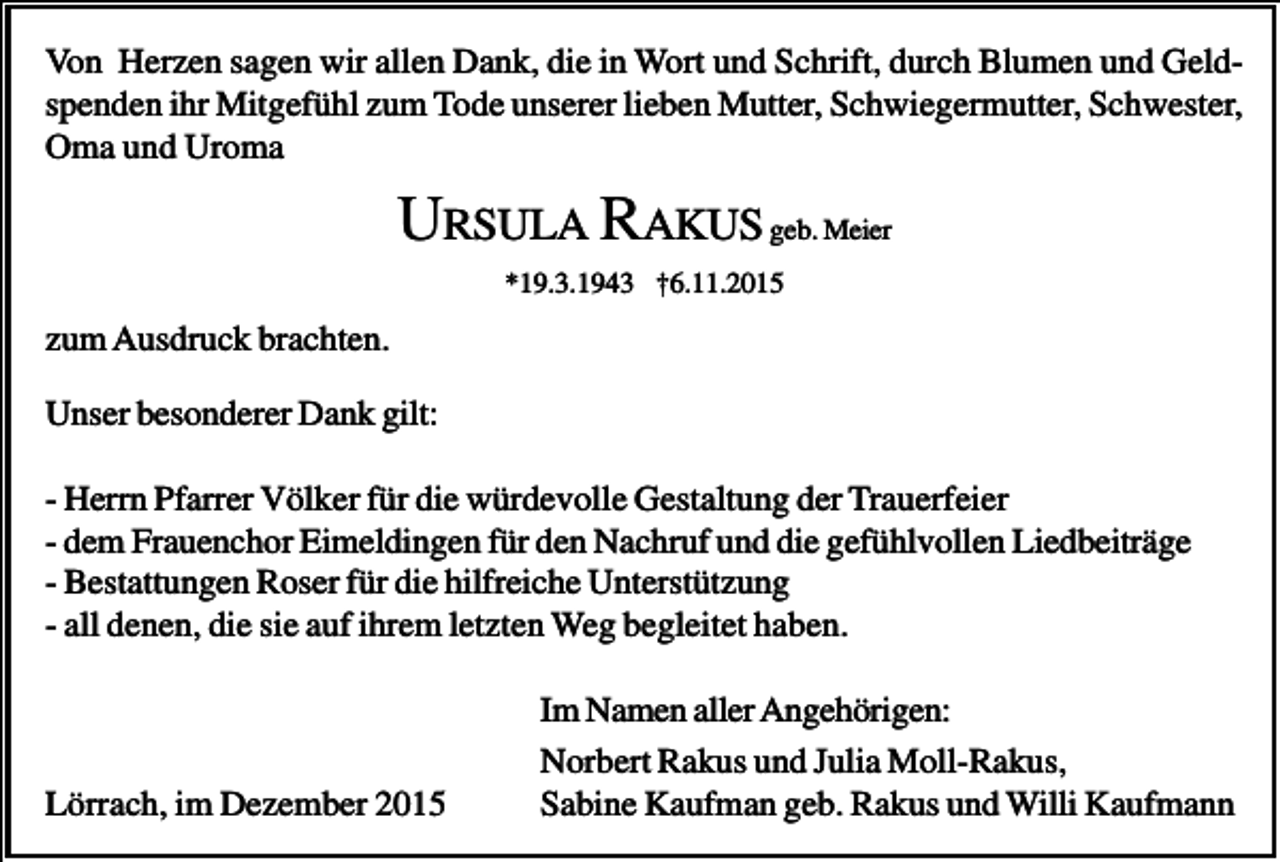 <p>Von Herzen sagen wir allen Dank, die in Wort und Schrift, durch Blumen und Geldspenden ihr Mitgefühl zum Tode unserer lieben Mutter, Schwiegermutter, Schwester,<br />Oma und Uroma</p><p>URSULA RAKUS geb. Meier<br />*19.3.1943 †6.11.2015</p><p>zum Ausdruck brachten.<br />Unser besonderer Dank gilt:<br />- Herrn Pfarrer Völker für die würdevolle Gestaltung der Trauerfeier<br />- dem Frauenchor Eimeldingen für den Nachruf und die gefühlvollen Liedbeiträge<br />- Bestattungen Roser für die hilfreiche Unterstützung<br />- all denen, die sie auf ihrem letzten Weg begleitet haben.</p><p>Lörrach, im Dezember 2015</p><p>Im Namen aller Angehörigen:<br />Norbert Rakus und Julia Moll-Rakus,<br />Sabine Kaufman geb. Rakus und Willi Kaufmann</p>