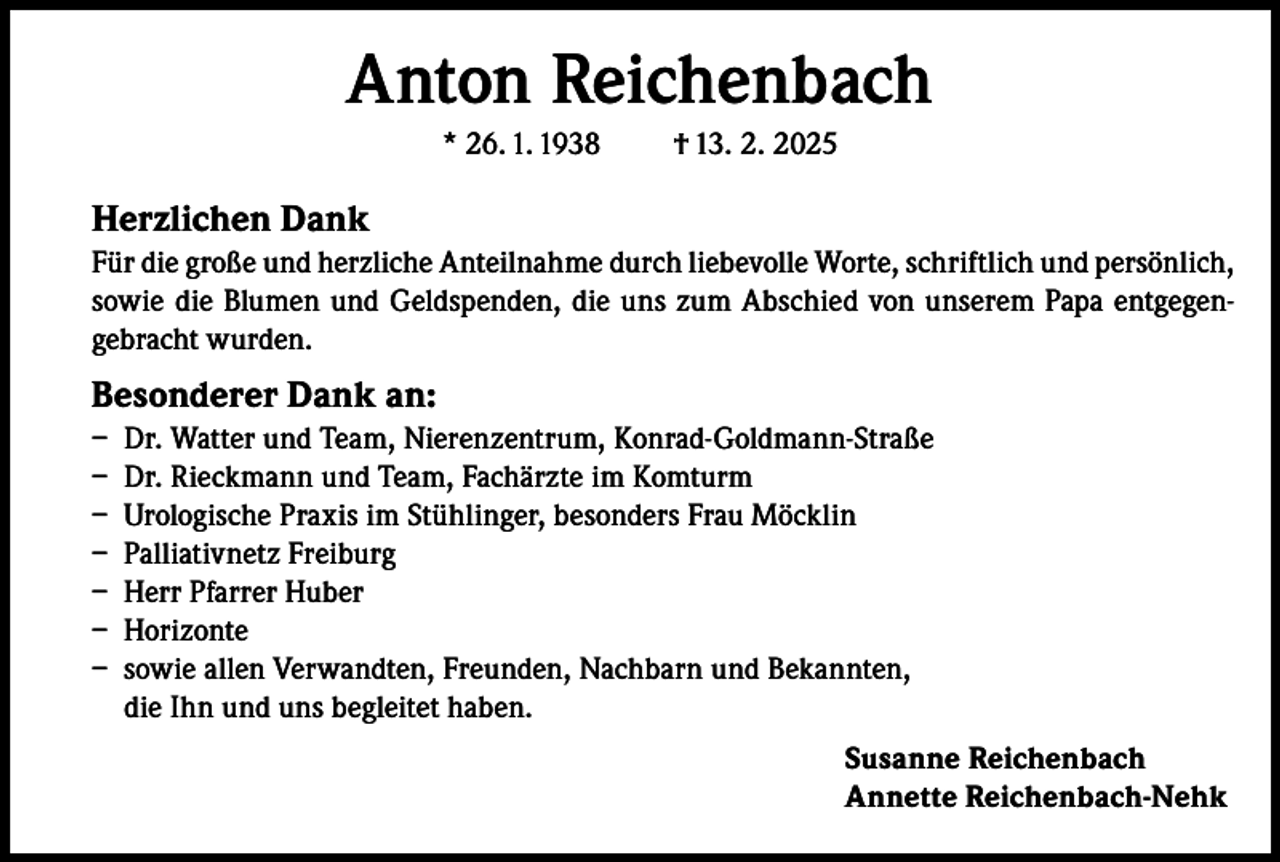 <p>Anton Reichenbach<br />* 26. 1. 1938</p><p>† 13. 2. 2025</p><p>Herzlichen Dank<br />Für die große und herzliche Anteilnahme durch liebevolle Worte, schriftlich und persönlich,<br />sowie die Blumen und Geldspenden, die uns zum Abschied von unserem Papa entgegengebracht wurden.</p><p>Besonderer Dank an:<br />– Dr. Watter und Team, Nierenzentrum, Konrad-Goldmann-Straße<br />– Dr. Rieckmann und Team, Fachärzte im Komturm<br />– Urologische Praxis im Stühlinger, besonders Frau Möcklin<br />– Palliativnetz Freiburg<br />– Herr Pfarrer Huber<br />– Horizonte<br />– sowie allen Verwandten, Freunden, Nachbarn und Bekannten,<br />die Ihn und uns begleitet haben.<br />Susanne Reichenbach<br />Annette Reichenbach-Nehk</p>