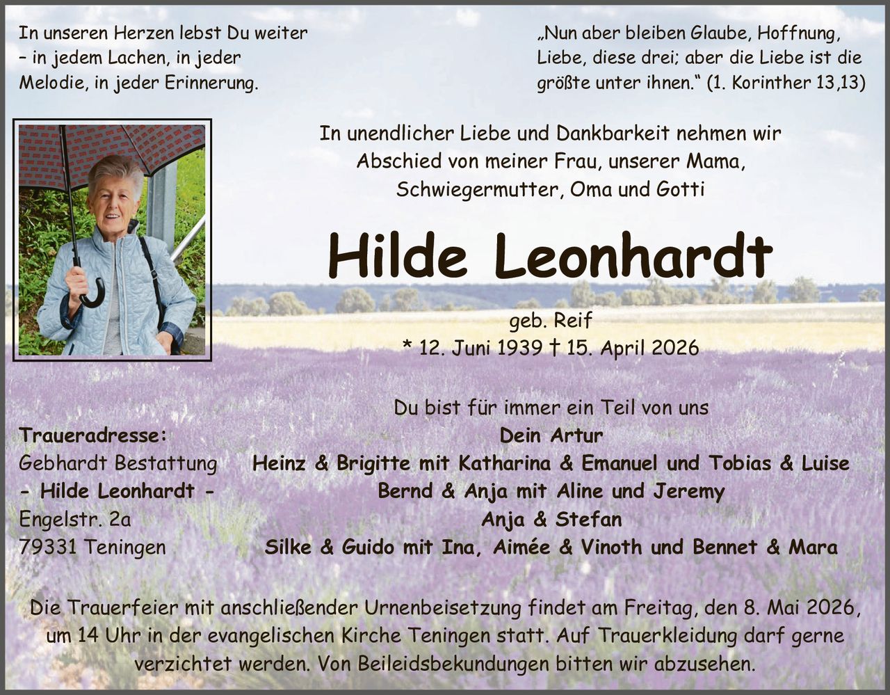 In unseren Herzen lebst Du weiter
– in jedem Lachen, in jeder
Melodie, in jeder Erinnerung.

„Nun aber bleiben Glaube, Hoffnung,
Liebe, diese drei; aber die Liebe ist die
größte unter ihnen.“ (1. Korinther 13,13)

In unendlicher Liebe und Dankbarkeit nehmen wir
Abschied von meiner Frau, unserer Mama,
Schwiegermutter, Oma und Gotti

Hilde Leonhardt
geb. Reif
* 12. Juni 1939 † 15. April 2026

Traueradresse:
Gebhardt Bestattung
- Hilde Leonhardt Engelstr. 2a
79331 Teningen

Du bist für immer ein Teil von uns
Dein Artur
Heinz & Brigitte mit Katharina & Emanuel und Tobias & Luise
Bernd & Anja mit Aline und Jeremy
Anja & Stefan
Silke & Guido mit Ina, Aimée & Vinoth und Bennet & Mara

Die Trauerfeier mit anschließender Urnenbeisetzung findet am Freitag, den 8. Mai 2026,
um 14 Uhr in der evangelischen Kirche Teningen statt. Auf Trauerkleidung darf gerne
verzichtet werden. Von Beileidsbekundungen bitten wir abzusehen.