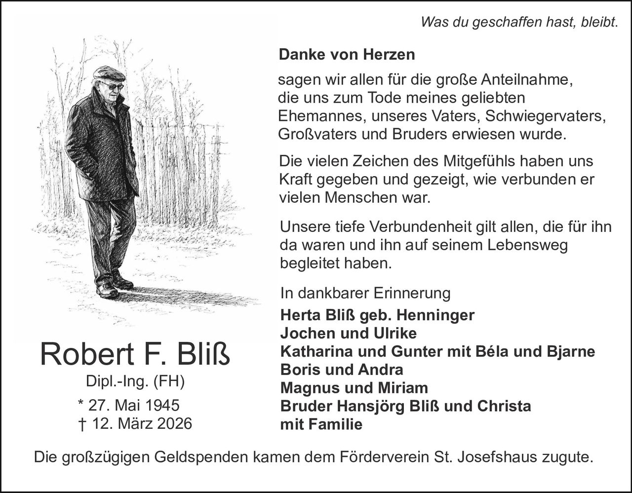 Was du geschaffen hast, bleibt.

Danke von Herzen
sagen wir allen für die große Anteilnahme,
die uns zum Tode meines geliebten
Ehemannes, unseres Vaters, Schwiegervaters,
Großvaters und Bruders erwiesen wurde.
Die vielen Zeichen des Mitgefühls haben uns
Kraft gegeben und gezeigt, wie verbunden er
vielen Menschen war.
Unsere tiefe Verbundenheit gilt allen, die für ihn
da waren und ihn auf seinem Lebensweg
begleitet haben.

Robert F. Bliß
Dipl.-Ing. (FH)
* 27. Mai 1945
† 12. März 2026

In dankbarer Erinnerung
Herta Bliß geb. Henninger
Jochen und Ulrike
Katharina und Gunter mit Béla und Bjarne
Boris und Andra
Magnus und Miriam
Bruder Hansjörg Bliß und Christa
mit Familie

Die großzügigen Geldspenden kamen dem Förderverein St. Josefshaus zugute.