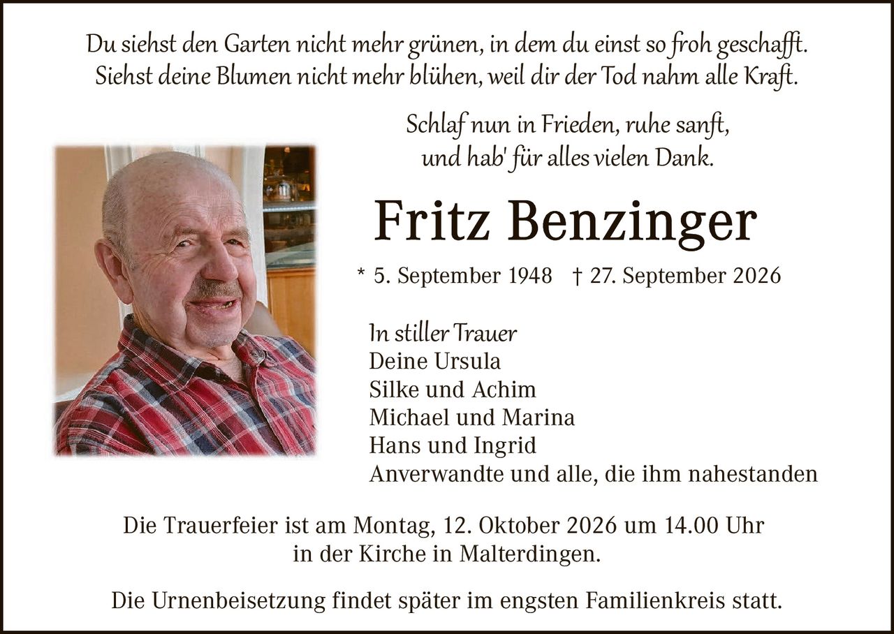 <p><i>Du siehst den Garten nicht mehr grünen, in dem du einst so froh geschafft.<br>Siehst deine Blumen nicht mehr blühen, weil dir der Tod nahm alle Kraft.</i></p>

<p><i>Schlaf nun in Frieden, ruhe sanft,<br>und hab für alles vielen Dank.</i></p>

<p><strong>Fritz Benzinger</strong></p>

<p>* 5. September 1948 † 27. September 2026</p>

<p><strong>In stiller Trauer</strong><br>
Deine Ursula<br>
Silke und Achim<br>
Michael und Marina<br>
Hans und Ingrid<br>
Anverwandte und alle, die ihm nahestanden</p>

<p>Die Trauerfeier ist am Montag, 12. Oktober 2026 um 14.00 Uhr<br>
in der Kirche in Malterdingen.</p>

<p>Die Urnenbeisetzung findet später im engsten Familienkreis statt.</p>