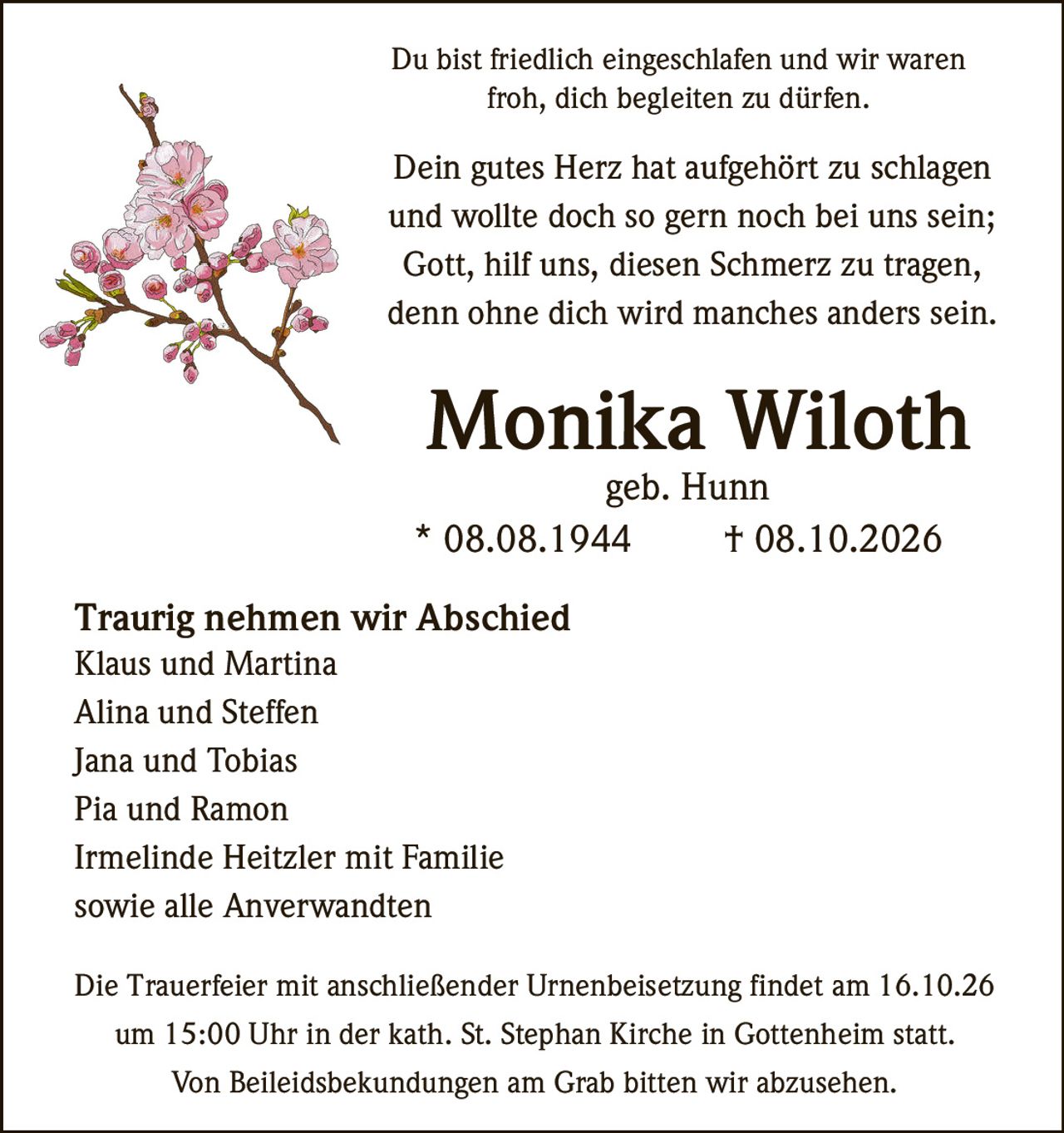 <p>Du bist friedlich eingeschlafen und wir waren froh, dich begleiten zu dürfen.</p>

<p>Dein gutes Herz hat aufgehört zu schlagen und wollte doch so gern noch bei uns sein; Gott, hilf uns, diesen Schmerz zu tragen, denn ohne dich wird manches anders sein.</p>

<p><strong>Monika Wiloth</strong><br>
geb. Hunn<br>
* 08.08.1944 † 08.10.2026</p>

<p><strong>Traurig nehmen wir Abschied</strong><br>
Klaus und Martina<br>
Alina und Steffen<br>
Jana und Tobias<br>
Pia und Ramon<br>
Irmelinde Heitzler mit Familie<br>
sowie alle Anverwandten</p>

<p>Die Trauerfeier mit anschließender Urnenbeisetzung findet am 16.10.26 um 15:00 Uhr in der kath. St. Stephan Kirche in Gottenheim statt.</p>

<p>Von Beileidsbekundungen am Grab bitten wir abzusehen.</p>